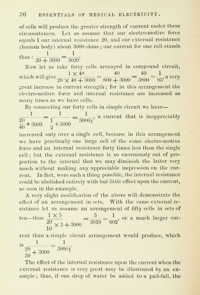 of cells will produce the greater strength of current under these circumstances. Let us assume that our electro-motive force equals 1 our internal resistance '20, and our external resistance (human body) about 3000 ohms ; our current for one cell stands thus: 2fJ^3000 = 31120' Now let us take forty cells arranged in compound circuit, , . , .,, . 1X40 40 40 1 winch will give ,() x 4U + ^ = m + ;!000 = 380() = ,,., a very great increase in current strength; for in this arrangement the electro-motive force and internal resistance are increased as many times as we have cells. By connecting our forty cells in simple circuit we have— = = , a current that is inappreciably 20 1 , 3000^' J ^+3000 i(+3000 2 increased only over a single cell, because in this arrangement we have practically one large cell of the same electro-motive force and an internal resistance forty times less than the single cell; but the external resistance is so enormously out of pro- portion to the internal that we may diminish the latter very much without making any appreciable impression on the cur- rent. In fact, were such a thing possible, the internal resistance could be abolished entirely with but little effect upon the current, as seen in the example. A very slight modification of the above will demonstrate the effect of an arrangement in sets. With the same external re- sistance let us assume an arrangement of fifty cells in sets of ten—thus — ' = = , or a much larger cur- 20 Xo+ 3000 3010 602 10 ^ rent than a simple circuit arrangement would produce, which 18 20-3000 = ^mf 50 The effect of the internal resistance upon the current when the external resistance is very great may be illustrated by an ex- ample ; thus, if one drop of water be added to a pail-full, the