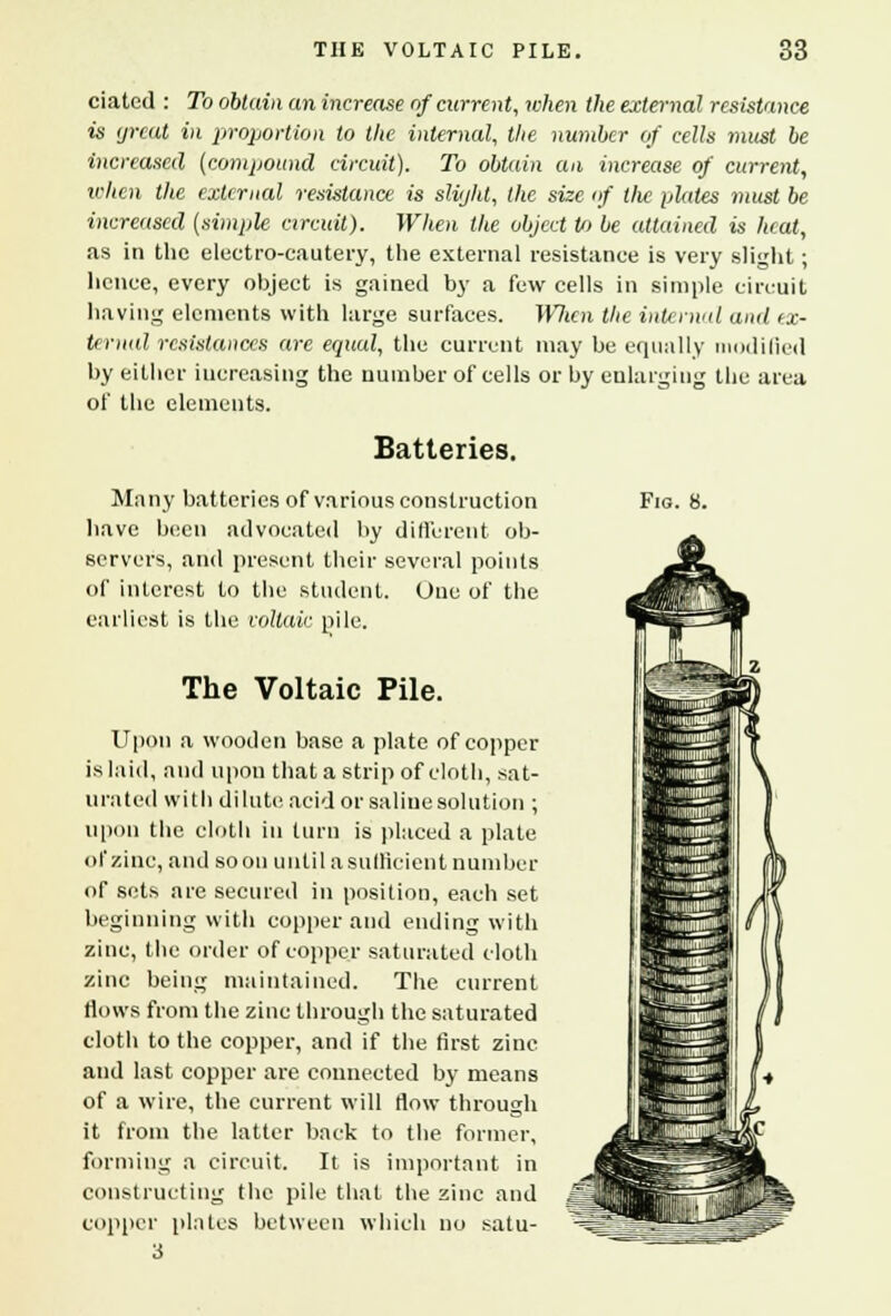 dated : To obtain an increase of current, when the external resistance is great in proportion to the internal, the number of cells must be increased (compound circuit). To obtain an increase of current, when the external resistance is slight, the size of tlie plates must be increased (ximple circuit). When the object U> be attained is heat, as in the electro-cautery, the external resistance is very slight; hence, every object is gained by a few cells in simple circuit having elements with large surfaces. When the internal and ex- ternal resistances are equal, the current may be equally modified by either increasing the number of cells or by enlarging the area of the elements. Batteries. Many batteries of various construction have been advocated by different ob- servers, and present their several points of interest to the student. One of the earliest is the voltaic pile. The Voltaic Pile. Upon a wooden base a plate of copper is laid, and upon that a strip of cloth, sat- urated with di lute acid or saline solution ; upon the cloth in turn is placed a plate of zinc, and soon until a sufficient number of sets are secured in position, each set beginning with copper and ending with zinc, the order of copper saturated cloth zinc being maintained. The current Mows from the zinc through the saturated cloth to the copper, and if the first zinc and last copper are connected by means of a wire, the current will flow through it from the latter back to the former, forming a circuit. It is important in constructing the pile that the zinc and copper plates between which no satu- 3 Fig. 8.