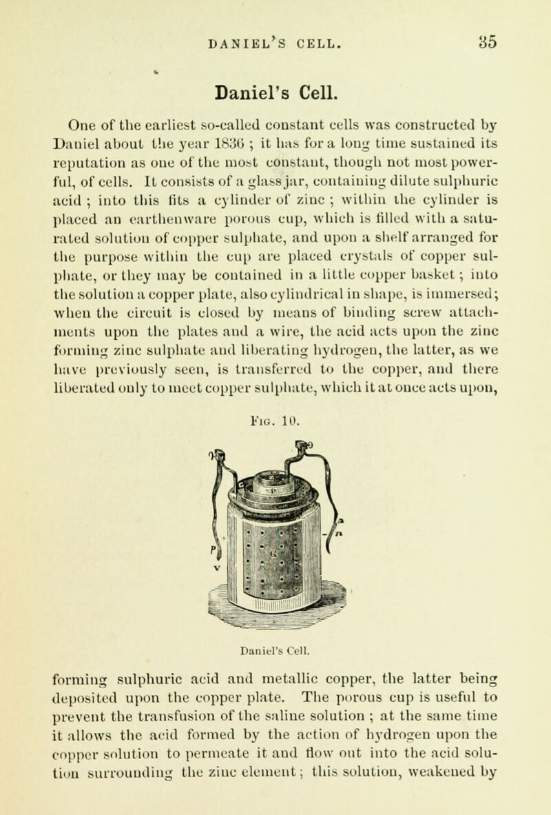 DANIEL S CELL. 85 Daniel's Cell. One of the earliest so-called constant cells was constructed by Daniel about the year 1830' ; it has for a long time sustained its reputation as one of the most constant, though not most power- ful, of cells. It consists of a glass jar, containing dilute sulphuric acid ; into this lils a cylinder of zinc ; within the cylinder is placed an earthenware porous cup, which is filled with a satu- rated solution of copper sulphate, and upon a shelf arranged for the purpose within the cup are placed crystals of copper sul- phate, or they may be contained in a little copper basket; into the solution a copper plate, also cylindrical in shape, is immersed; when the circuit is closed by means of binding screw attach- ments upon the plates and a wire, the acid acts upon the zinc forming zinc sulphate and liberating hydrogen, the latter, as we have previously seen, is transferred to the copper, and there liberated only to meet copper sulphate, which it at once acts upon, Fig. 10. Daniel's Cell. forming sulphuric acid and metallic copper, the latter being deposited upon the copper plate. The porous cup is useful to prevent the transfusion of the saline solution ; at the same time it allows the acid formed by the action of hydrogen upon the copper solution to permeate it and flow out into the acid solu- tion surrounding the zinc element; this solution, weakened by