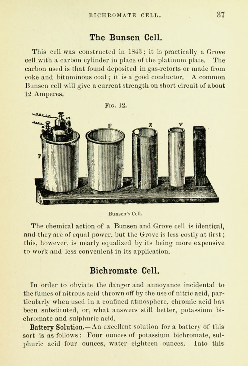 The Bunsen Cell. This cell was constructed in 1843 ; it is practically a Grove cell vvitli a carbon cylinder in place of the platinum plate. The carbon used is that found deposited in gas-retorts or made from coke and bituminous coal ; it is a good conductor. A common Bunsen cell will give a current strength on short circuit of about 12 Amperes. Fig. 12. Bunsen's Cell The chemical action of a Bunsen and Grove cell is identical, and they are of equal power, but the Grove is less costly at first; this, however, is nearly equalized by its being more expensive to work and less convenient in its application. Bichromate Cell. In order to obviate the danger and annoyance incidental to the fumes of nitrous acid thrown off by the use of nitric acid, par- ticularly when used in a confined atmosphere, chromic acid has been substituted, or, what answers still better, potassium bi- chromate and sulphuric acid. Battery Solution.—An excellent solution for a battery of this sort is as follows : Four ounces of potassium bichromate, sul- phuric acid four ounces, water eighteen ounces. Into this