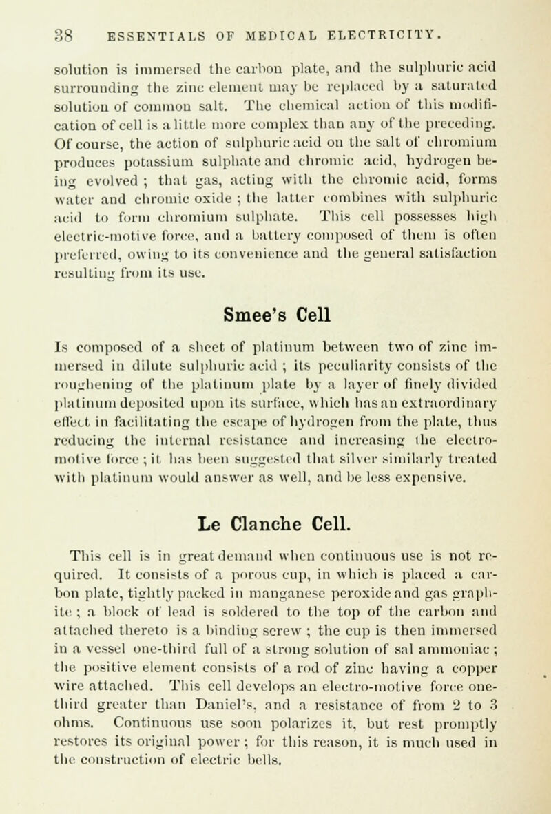 solution is immersed the carbon plate, and the sulphuric acid surrounding the zinc clement may be replaced by a saturated solution of common salt. The chemical action of this modifi- cation of cell is a little more complex than any of the preceding. Of course, the action of sulphuric acid on the salt of chromium produces potassium sulphate and chromic acid, hydrogen be- ing evolved ; that gas, acting with the chromic acid, forms water and chromic oxide ; the latter combines with sulphuric acid to form chromium sulphate. This cell possesses high electric-motive force, and a battery composed of them is often preferred, owing to its convenience and the general satisfaction resulting from its use. Smee's Cell Is composed of a sheet of platinum between two of zinc im- mersed in dilute sulphuric acid ; its peculiarity consists of the roughening of the platinum plate by a layer of finely divided platinum deposited upon its surface, which has an extraordinary effect in facilitating the escape of hydrogen from the plate, thus reducing the internal resistance and increasing (lie electro- motive force ; it has been suggested that silver similarly treated with platinum would answer as well, and be less expensive. Le Clanche Cell. This cell is in great demand when continuous use is not re- quired. It consists of a porous cup, in which is placed a car- bon plate, tightly packed in manganese peroxide and gas graph- ite ; a block of lead is soldered to the top of the carbon and attached thereto is a binding screw ; the cup is then immersed in a vessel one-third full of a strong solution of sal ammoniac ; the positive element consists of a rod of zinc having a copper wire attached. This cell develops an electro-motive force one- third greater than Daniel's, and a resistance of from 2 to 3 ohms. Continuous use soon polarizes it, but rest promptly restores its original power ; for this reason, it is much used in the construction of electric bells.