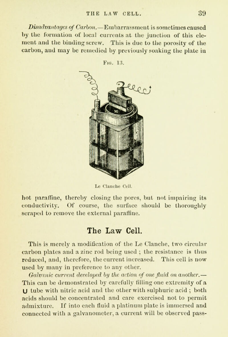 Disadvantages of Carbon.—Embarrassment is sometimes caused l>y the formation of local currents at the junction of this ele- ment and the binding screw. This is due to the porosity of the carbon, and may be remedied by previously soaking the plate in Fig. 13. Lo rianche Cell. hot paraffine, thereby closing the pores, but not impairing conductivity. Of course, the surface should be thoroujj scraped to remove the external paraffine. its lily The Law Cell. This is merely a modification of the Le Clanche, two circular carbon plates and a zinc rod being used ; the resistance is thus reduced, and, therefore, the current increased. This cell is now used by many in preference to any other. Galvanic current developed by the action of one fluid on another.— This can be demonstrated by carefully tilling one extremity of a U tube with nitric acid and the other with sulphuric acid ; both acids should be concentrated and care exercised not to permit admixture. If into each fluid a platinum plate is immersed and connected with a galvanometer, a current will be observed pass-