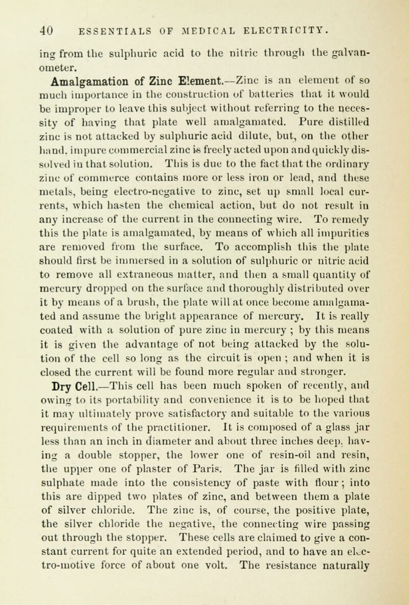 ing from the sulphuric acid to the nitric through the galvan- ometer. Amalgamation of Zinc Element.—Zinc is an element of so much importance in the construction of batteries that it would be improper to leave this subject without referring to the neces- sity of having that plate well amalgamated. Pure distilled zinc is not attacked by sulphuric acid dilute, but, on the other hand, impure commercial zinc is freely acted upon and quickly dis- solved in that solution. This is due to the fact that the ordinary zinc of commerce contains more or less iron or lead, and these metals, being electro-negative to zinc, set up small local cur- rents, which ha:-ten the chemical action, but do not result in any increase of the current in the connecting wire. To remedy this the plate is amalgamated, by means of which all impurities are removed from the surface. To accomplish this the plate should first be immersed in a solution of sulphuric or nitric acid to remove all extraneous matter, and then a small quantity of mercury dropped on the surface and thoroughly distributed over it by means of a brush, the plate will at once become amalgama- ted and assume the bright appearance of mercury. It is really coated with a solution of pure zinc in mercury ; by this means it is given the advantage of not being attacked by the solu- tion of the cell so long as the circuit is open ; and when it is closed the current will be found more regular and stronger. Dry Cell.—This cell has been much spoken of recently, and owing to its portability and convenience it is to be hoped that it may ultimately prove satisfactory and suitable to the various requirements of the practitioner. It is composed of a glass jar less than an inch in diameter and about three inches deep, hav- ing a double stopper, the lower one of resin-oil and resin, the upper one of plaster of Paris. The jar is filled with zinc sulphate made into the consistency of paste with flour ; into this are dipped two plates of zinc, and between them a plate of silver chloride. The zinc is, of course, the positive plate, the silver chloride the negative, the connecting wire passing out through the stopper. These cells are claimed to give a con- stant current for quite an extended period, and to have an elec- tro-motive force of about one volt. The resistance naturally