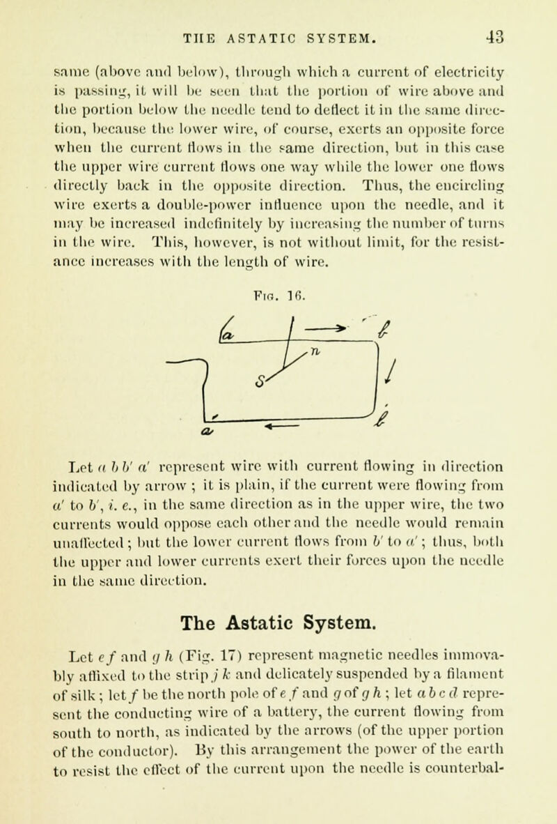 same (above and below), through which a cui-rent of electricity is passing, it will be seen that the portion of wire above and the portion below the needle tend to deflect it in the same direc- tion, because the lower wire, of course, exerts an opposite force when the current flows in the same direction, hut in this case the upper wire current Hows one way while the lower one flows directly back in the opposite direction. Tbus, the encircling wire exerts a double-power influence upon the needle, and it may be increased indefinitely by increasing the number of turns in the wire. This, however, is not without limit, for the resist- ance increases with the length of wire. Fin. lfi. Let <( 66' a' represent wire with current flowing in direction indicated by arrow ; it is plain, if the current were flowing from a' to 6', i. e., in the same direction as in the upper wire, the two currents would oppose each Other and the needle would remain unaffected; but the lower current flows from V to a'; thus, both the upper and lower currents exert their forces upon the needle in the same direction. The Astatic System. Let cf and g h (Fig. 17) represent magnetic needles immova- bly affixed to the strip./ k and delicately suspended by a filament of silk; let/be the north pole of ef and gof gh; let abed repre- sent the conducting wire of a battery, the current flowing from south to north, as indicated by the arrows (of the upper portion of the conductor). By this arrangement the power of the earth to resist the effect of the current upon the needle is counterbal-