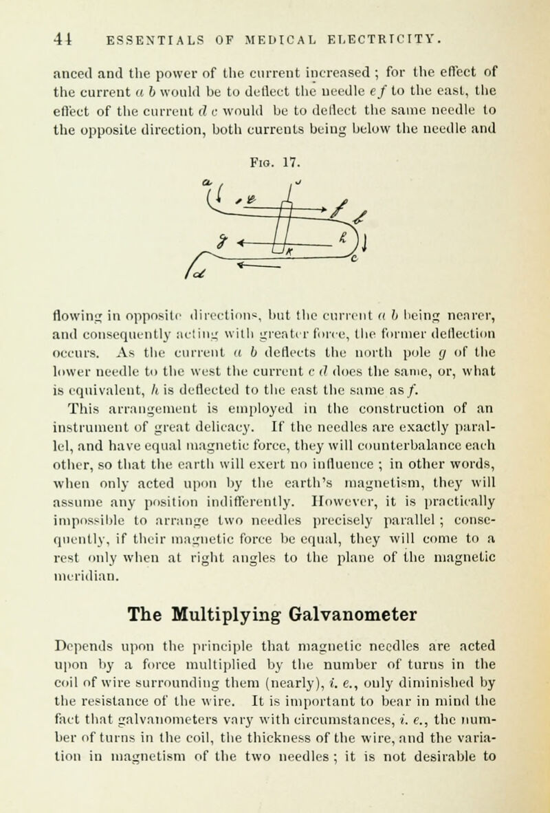anceil and the power of the current increased ; for the effect of the current « 6 would be to deflect the needle ef to the east, the effect of the current d c would be to deflect the same needle to the opposite direction, both currents being below the needle and Fig. 17. cl / /U A- -/, » , / Oi * L Jx jj oT flowing in opposite direction*, but the current a b being nearer, and consequently acting with greater force, the former deflection occurs. As the current it b deflects the north pole (j of the lower needle to the west the current c d does the same, or, what is equivalent, h is deflected to the east the same as/. This arrangement is employed in the construction of an instrument of great delicacy. If the needles are exactly paral- lel, and have equal magnetic force, they will counterbalance each other, so that the earth will exert no influence ; in other words, when only acted upon by the earth's magnetism, they will assume any position indifferently. However, it is practically impossible to arrange two needles precisely parallel ; conse- quently, if their magnetic force be equal, they will come to a rest only when at right angles to the plane of the magnetic meridian. The Multiplying Galvanometer Depends upon the principle that magnetic needles are acted upon by a force multiplied by the number of turns in the coil of wire surrounding them (nearly), i. e., only diminished by the resistance of the wire. It is important to bear in mind the fact that galvanometers vary with circumstances, i. e., the num- ber of turns in the coil, the thickness of the wire, and the varia- tion in magnetism of the two needles ; it is not desirable to