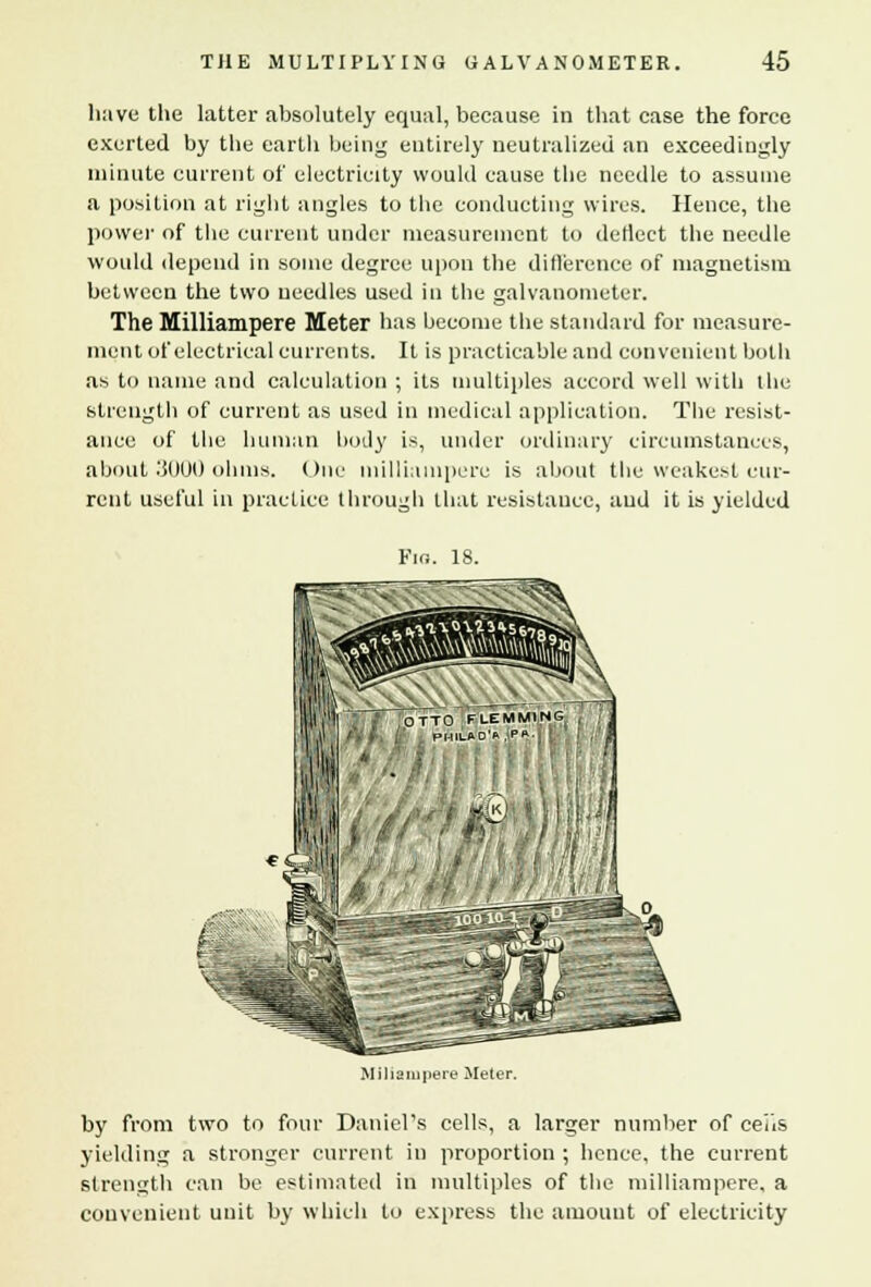 have the latter absolutely equal, because in that case the force exerted by the earth being entirely neutralized an exceedingly minute current of electricity would cause the needle to assume a position at right angles to the conducting wires. Hence, the power of the current under measurement to deflect the needle would depend in some degree upon the difference of magnetism between the two needles used in the galvanometer. The Milliampere Meter has become the standard for measure- ment of electrical currents. It is practicable and convenient both as to name and calculation ; its multiples accord well with the strength of current as used in medical application. The resist- ance of the human body is, under ordinary circumstances, about 3000 ohms. One milliampere is about the weakest cur- rent useful in practice through that resistance, and it is yielded Fig. 18. |l|'1| ' ,'OTTO FLEMMING V - PHILAD'A Pft Miliampere Meter. by from two to four Daniel's cells, a larger number of cens yielding a stronger current in proportion ; hence, the current strength can be estimated in multiples of the milliampere, a convenient unit by which to express the amount of electricity