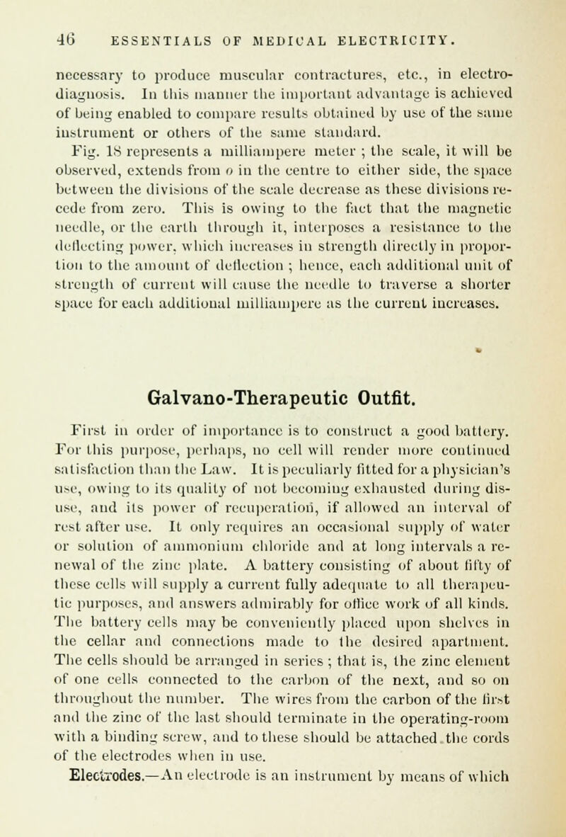 necessary to produce muscular contractures, etc., in electro- diagnosis. In this manner the important advantage is achieved of being enabled to compare results obtained by use of the same instrument or others of the same standard. Fig. 18 represents a milliampere meter ; the scale, it will be observed, extends from o in the centre to either side, the space between the divisions of the scale decrease as these divisions re- cede from zero. This is owing to the fact that the magnetic needle, or the earth through it, interposes a resistance to the deflecting power, which increases in strength directly in propor- tion to the amount of deflection ; hence, each additional unit of strength of current will cause the needle to traverse a shorter space for each additional milliampere as the current increases. Galvano-Therapeutic Outfit. First in order of importance is to construct a good battery. For this purpose, perhaps, no cell will render more continued satisfaction than the Law. It is peculiarly lilted for a physician's use, owing to its quality of not becoming exhausted during dis- use, and its power of recuperation, if allowed an interval of rest after use. It only requires an occasional supply of water or solution of ammonium chloride and at long intervals a re- newal of the zinc plate. A battery consisting of about fifty of these cells will supply a current fully adequate to all therapeu- tic purposes, and answers admirably for otlice work of all kinds. The battery cells may be conveniently placed upon shelves in the cellar and connections made to the desired apartment. The cells should be arranged in series ; that is, the zinc element of one cells connected to the carbon of the next, and so on throughout the number. The wires from the carbon of the first and the zinc of the last should terminate in the operating-room with a binding screw, and to these should be attached the cords of the electrodes when in use. Electrodes.—An electrode is an instrument by means of which