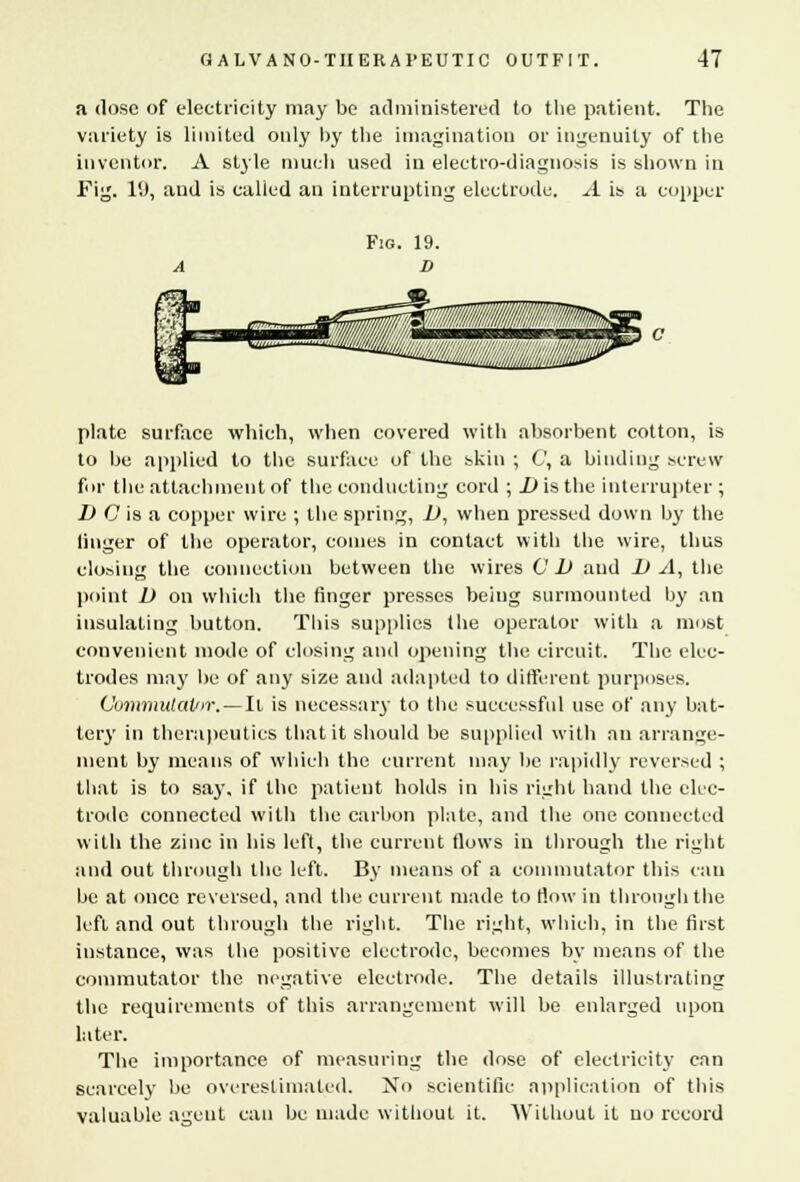 a dose of electricity may be administered to the patient. The variety is limited only by the imagination or ingenuity of the inventor. A style much used in electro-diagnosis is shown in Fig. 11), aud is called an interrupting electrode. A is a copper plate surface which, when covered with absorbent cotton, is to be applied to the surface of the skin ; C, a binding screw fur the attachment of the conducting cord ; .D is the interrupter; D C is a copper wire ; the spring, 1), when pressed down by the linger of the operator, comes in contact with the wire, thus closing the connection between the wires CD aud DA, the point D on which the finger presses being surmounted hy an insulating button. This supplies the operator with a most convenient mode of closing and opening the circuit. The elec- trodes may be of any size and adapted to different purposes. Commutat/ir. — It is necessary to the successful use of any bat- tery in therapeutics that it should be supplied with an arrange- ment by means of which the current may be rapidly reversed ; that is to say, if the patient holds in his right hand the elec- trode connected with the carbon plate, and the one connected with the zinc in his left, the current flows in through the right and out through the left. By means of a commutator this can be at once reversed, and the current made to How in through the left and out through the right. The right, which, in the first instance, was the positive electrode, becomes by means of the commutator the negative electrode. The details illustrating the requirements of this arrangement will be enlarged upon later. The importance of measuring the dose of electricity can scarcely be overestimated. No scientific application of this valuable agent can be made without it. Without it no record