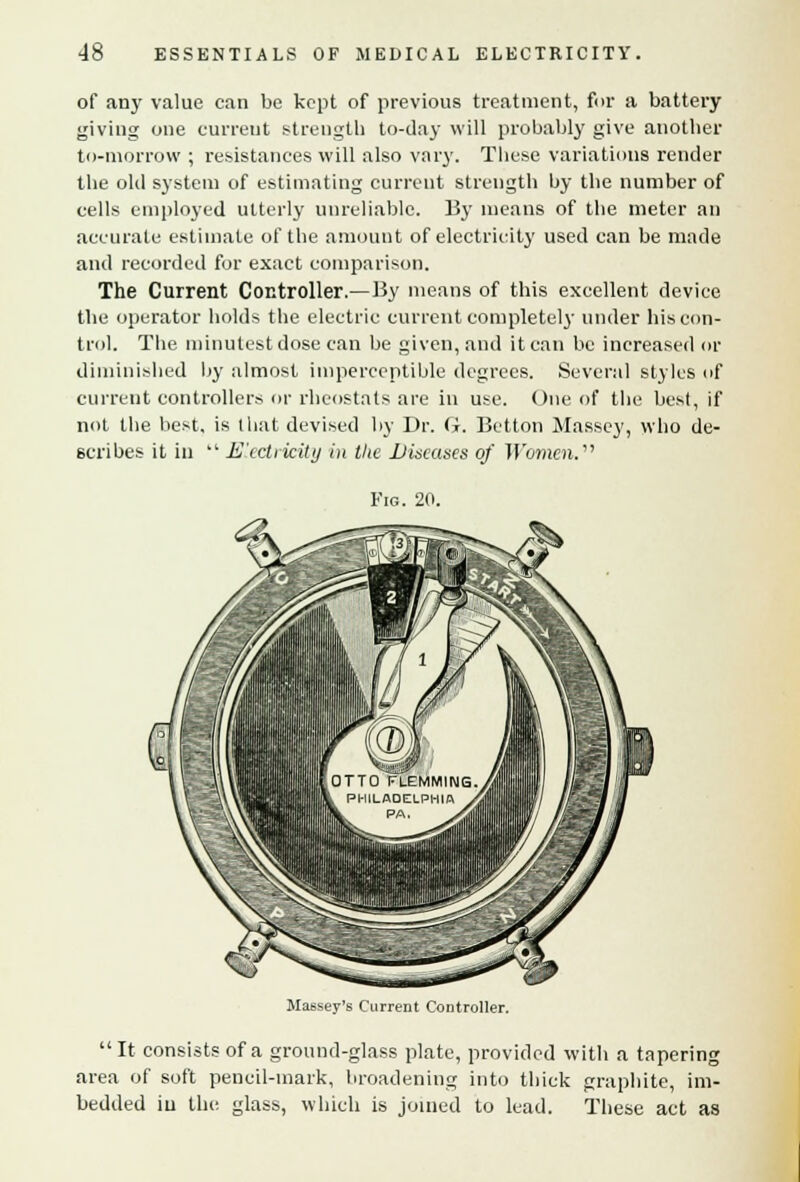 of any value can be kept of previous treatment, for a battery giving one current strength to-day will probably give another to-morrow ; resistances will also vary. These variations render the old system of estimating current strength by the number of cells employed utterly unreliable. By means of the meter an accurate estimate of the amount of electricity used can be made and recorded for exact comparison. The Current Controller.—By means of this excellent device the operator holds the electric current completely under his con- trol. The minutest dose can be given, and it can be increased or diminished by almost imperceptible degrees. Several styles of current controllers or rheostats are in use. One of the best, if not the best, is that devised by Dr. G. Betton Massey, who de- scribes it in  E'xctrkitij in the Diseases of Women. Fig. 20. Massey's Current Controller. It consists of a ground-glass plate, provided with a tapering area of soft pencil-mark, broadening into thick graphite, im- bedded in the glass, which is joined to lead. These act as