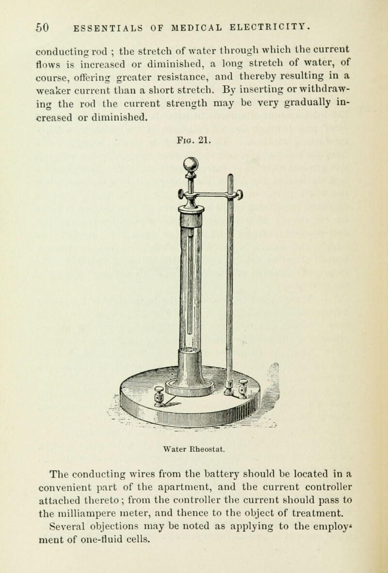 conducting rod ; the stretch of water through which the current flows is increased or diminished, a long stretch of water, of course, offering greater resistance, and thereby resulting in a weaker current than a short stretch. By inserting or withdraw- ing the rod the current strength may be very gradually in- creased or diminished. Fig. 21. Water Rheostat. The conducting wires from the battery should be located in a convenient part of the apartment, and the current controller attached thereto; from the controller the current should pass to the milliampere meter, and thence to the object of treatment. Several objections may be noted as applying to the employ* ment of one-fluid cells.