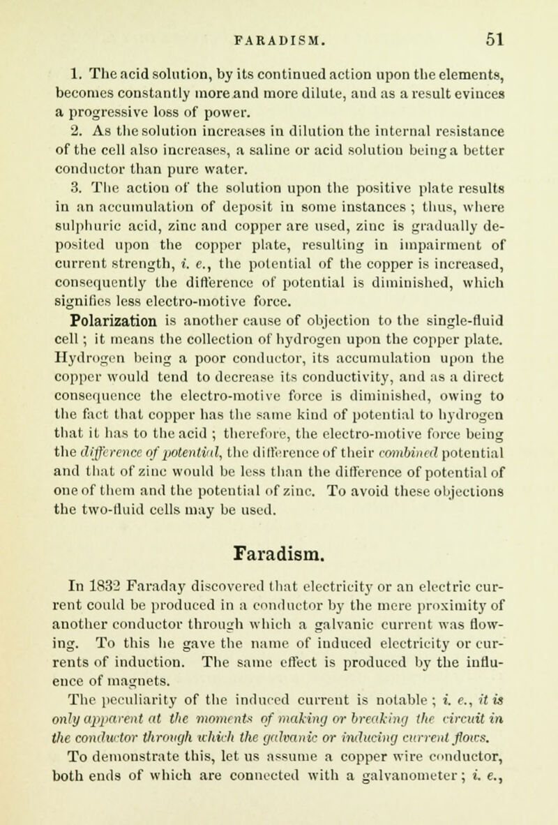 1. The acid solution, by its continued action upon the elements, becomes constantly more and more dilute, and as a result evinces a progressive loss of power. 2. As the solution increases in dilution the internal resistance of the cell also increases, a saline or acid solution being a better conductor than pure water. 3. The action of the solution upon the positive plate results in an accumulation of deposit in some instances ; thus, where sulphuric acid, zinc and copper are used, zinc is gradually de- posited upon the copper plate, resulting in impairment of current strength, i. c, the potential of the copper is increased, consequently the difference of potential is diminished, which signifies less electro-motive force. Polarization is another cause of objection to the single-fluid cell; it means the collection of hydrogen upon the copper plate. Hydrogen being a poor conductor, its accumulation upon the copper would tend to decrease its conductivity, and as a direct consequence the electro-motive force is diminished, owing to the fact that copper has the same kind of potential to hydrogen that it has to the acid ; therefore, the electro-motive force being the difference of potentitd, the difference of their combined potential and that of zinc would be less than the difference of potential of one of them and the potential of zinc. To avoid these objections the two-fluid cells may be used. Faradism. In 1832 Faraday discovered that electricity or an electric cur- rent could be produced in a conductor by the mere proximity of another conductor through which a galvanic current was flow- ing. To this he gave the name of induced electricity or cur- rents of induction. The same effect is produced by the influ- ence of magnets. The peculiarity of the induced current is notable; i. e., it is only apparent at the moments of making or breaking the circuit in the conductor through which the galvanic or inducing current ftoics. To demonstrate this, let us assume a copper wire conductor, both ends of which are connected with a galvanometer; i. e.,