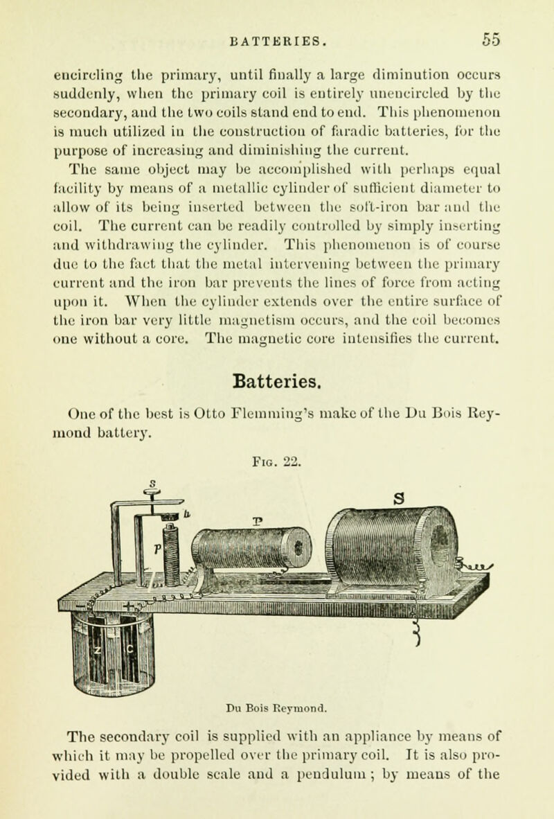 encircling the primary, until finally a large diminution occurs suddenly, when the primary coil is entirely unencircled by the secondary, and the two coils stand end to end. This phenomenon is much utilized in the construction of faradie batteries, for the purpose of increasing and diminishing the current. The same object may he accomplished with perhaps equal facility by means of a metallic cylinder of sufficient diameter to allow of its being inserted between the soft-iron bar and the coil. The current can be readily controlled by simply inserting and withdrawing the cylinder. This phenomenon is of course due to the fact that the metal intervening between the primary current and the iron bar prevents the lines of force from acting upon it. When the cylinder extends over the entire surface of the iron bar very little magnetism occurs, and the coil becomes one without a core. The magnetic core intensifies the current. Batteries. One of the best is Otto Flemming's make of the Du Bois Rey- inond battery. Fig. 22. Du Bois Revmond. The secondary coil is supplied with an appliance by means of which it may be propelled over the primary coil. It is also pro- vided with a double scale and a pendulum ; by means of the