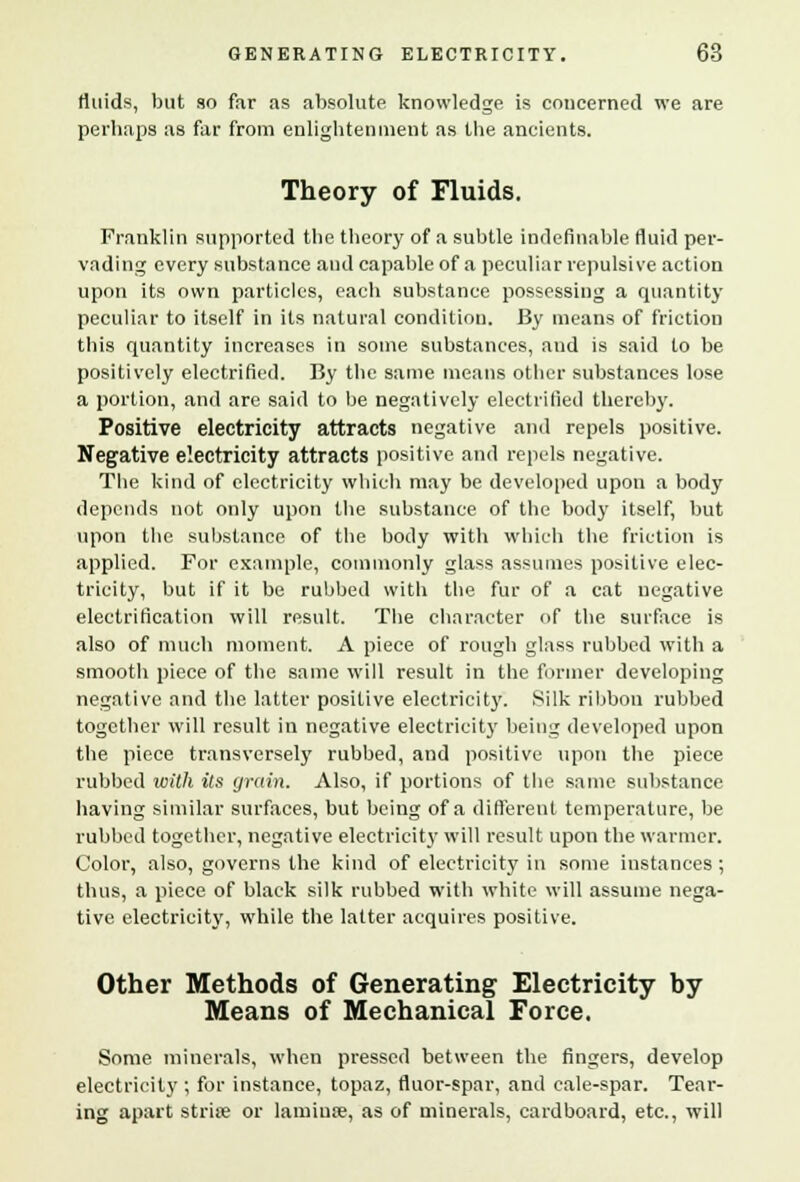 fluids, but so far as absolute knowledge is concerned we are perhaps as far from enlightenment as the ancients. Theory of Fluids. Franklin supported the theory of a subtle indefinable fluid per- vading every substance and capable of a peculiar repulsive action upon its own particles, each substance possessing a quantity peculiar to itself in its natural condition. By means of friction this quantity increases in some substances, and is said to be positively electrified. By the same means other substances lose a portion, and are said to be negatively electrified thereby. Positive electricity attracts negative and repels positive. Negative electricity attracts positive and repels negative. The kind of electricity which may be developed upon a body depends not only upon the substance of the body itself, but upon the substance of the body with which the friction is applied. For example, commonly glass assumes positive elec- tricity, but if it be rubbed with the fur of a cat negative electrification will result. The character of the surface is also of much moment. A piece of rough glass rubbed with a smooth piece of the same will result in the former developing negative and the latter positive electricity. Silk ribbon rubbed together will result in negative electricity being developed upon the piece transversely rubbed, and positive upon the piece rubbed with its grain. Also, if portions of the same substance having similar surfaces, but being of a different temperature, be rubbed together, negative electricity will result upon the warmer. Color, also, governs the kind of electricity in some instances ; thus, a piece of black silk rubbed with white will assume nega- tive electricity, while the latter acquires positive. Other Methods of Generating Electricity by Means of Mechanical Force. Some minerals, when pressed between the fingers, develop electricity ; for instance, topaz, fluor-spar, and cale-spar. Tear- ing apart stria; or lamiua;, as of minerals, cardboard, etc., will