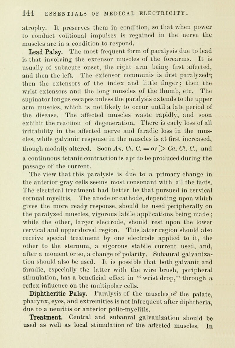 atrophy. It preserves tlieru in condition, so that when power to conduct volitional impulses is regained in the nerve the muscles are in a condition to respond. Lead Palsy. The most frequent form of paralysis due to lead is that involving the extensor muscles of the forearms. It is usually of subacute onset, the right arm being first affected, and then the left. The extensor communis is first paralyzed-, then the extensors of the iudex and little finger; then the wrist extensors and the long muscles of the thumb, etc. The supinator longus escapes unless the paralysis extends to the upper arm muscles, which is not likely to occur until a late period of the disease. The affected muscles waste rapidly, and soon exhibit the reaction of degeneration. There is early loss of all irritability in the affected nerve and faradic loss in the mus- cles, while galvanic response in the muscles is at first increased, though modally altered. Soon An. CI. C. = or ^> Co. CI. C, and a continuous tetanic contraction is apt to be produced during the passage of the current. The view that this paralysis is due to a primary change in the anterior gray cells seems most consonant with all the facts. The electrical treatment had better be that pursued in cervical cornual myelitis. The anode or cathode, depending upon which gives the more ready response, should be used peripherally on the paralyzed muscles, vigorous labile applications being made ; while the other, larger electrode, should rest upon the lower cervical and upper dorsal region. This latter region should also receive special treatment by one electrode applied to it, the other to the sternum, a vigorous stabile current used, and, after a moment or so, a change of polarity. Subaural galvaniza- tion should also be used. It is possible that both galvanic and faradic, especially the latter with the wire brush, peripheral stimulation, has a beneficial effect in wrist drop, through a reflex influence on the multipolar cells. Diphtheritic Palsy. Paralysis of the muscles of the palate, pharynx, eyes, and extremities is not infrequent after diphtheria, due to a neuritis or anterior polio-myelitis. Treatment. Central and subaural galvanization should be used as well as local stimulation of the affected muscles. In