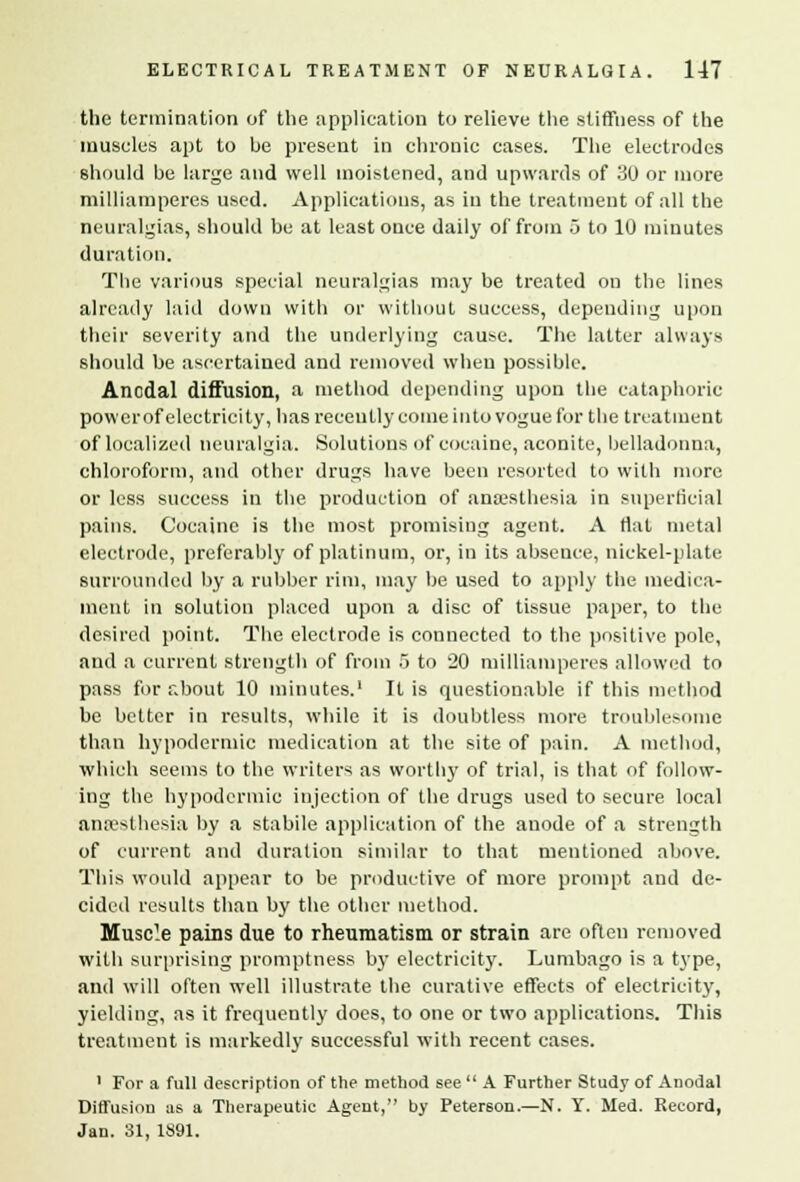 the termination of the application to relieve the stiffness of the muscles apt to be present in chronic cases. The electrodes should be large and well moistened, and upwards of 30 or more milliamperes used. Applications, as in the treatment of all the neuralgias, should be at least once daily of from 5 to 10 minutes duration. The various special neuralgias may be treated on the lines already laid down with or without success, depending upon their severity and the underlying cause. The latter always should be ascertained and removed when possible. Anodal diffusion, a method depending upon the cataphoric power of electricity, has recently come into vogue for the treatment of localized neuralgia. Solutions of cocaine, aconite, belladonna, chloroform, and other drugs have been resorted to with more or less success in the production of anaesthesia in superficial pains. Cocaine is the most promising agent. A Hat metal electrode, preferably of platinum, or, in its absence, nickel-plate surrounded by a rubber rim, may be used to apply the medica- ment in solution placed upon a disc of tissue paper, to the desired point. The electrode is connected to the positive pole, and a current strength of from 5 to 20 milliamperes allowed to pass for about 10 minutes.1 It is questionable if this method be better in results, while it is doubtless more troublesome than hypodermic medication at the site of pain. A method, which seems to the writers as worthy of trial, is that of follow- ing the hypodermic injection of the drugs used to secure local anaesthesia by a stabile application of the anode of a strength of current and duration similar to that mentioned above. This would appear to be productive of more prompt and de- cided results than by the other method. Muscle pains due to rheumatism or strain are often removed with surprising promptness by electricity. Lumbago is a type, and will often well illustrate the curative effects of electricity, yielding, as it frequently does, to one or two applications. This treatment is markedly successful with recent cases. 1 For a full description of the method see  A Further Study of Anodal Diffusion as a Therapeutic Agent, by Peterson.—N. Y. Med. Record, Jan. 31, 1891.