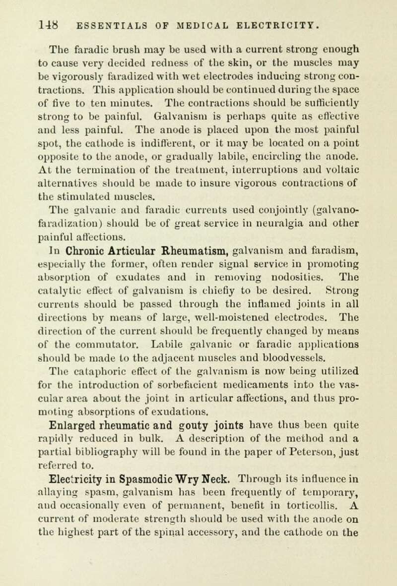 The faradic brush may be used with a current strong enough to cause very decided redness of the skin, or the muscles may be vigorously faradized with wet electrodes inducing strong con- tractions. This application should be continued during the space of five to ten minutes. The contractions should be sufficiently strong to be painful. Galvanism is perhaps quite as effective and less painful. The anode is placed upon the most painful spot, the cathode is indifferent, or it may be located on a point opposite to the anode, or gradually labile, encircling the anode. At the termination of the treatment, interruptions and voltaic alternatives should be made to insure vigorous contractions of the stimulated muscles. The galvanic and faradic currents used conjointly (galvano- faradizatiou) should be of great service in neuralgia and other painful allections. In Chronic Articular Rheumatism, galvanism aud faradism, especially the former, often render signal service in promoting absorption of exudates and in removing nodosities. The catalytic effect of galvanism is chiefly to be desired. Strong currents should be passed through the inflamed joints in all directions by means of large, well-moistened electrodes. The direction of the current should be frequently changed by means of the commutator. Labile galvanic or faradic applications should be made to the adjacent muscles and bloodvessels. The cataphoric effect of the galvanism is now being utilized for the introduction of sorbefacient medicaments into the vas- cular area about the joint in articular affections, and thus pro- moting absorptions of exudations. Enlarged rheumatic and gouty joints have thus been quite rapidly reduced in bulk. A description of the method and a partial bibliography will be found in the paper of Peterson, just referred to. Electricity in Spasmodic Wry Neck. Through its influence in allaying spasm, galvanism has been frequently of temporary, and occasionally even of permanent, benefit in torticollis. A current of moderate strength should be used with the anode on the highest part of the spinal accessory, and the cathode on the
