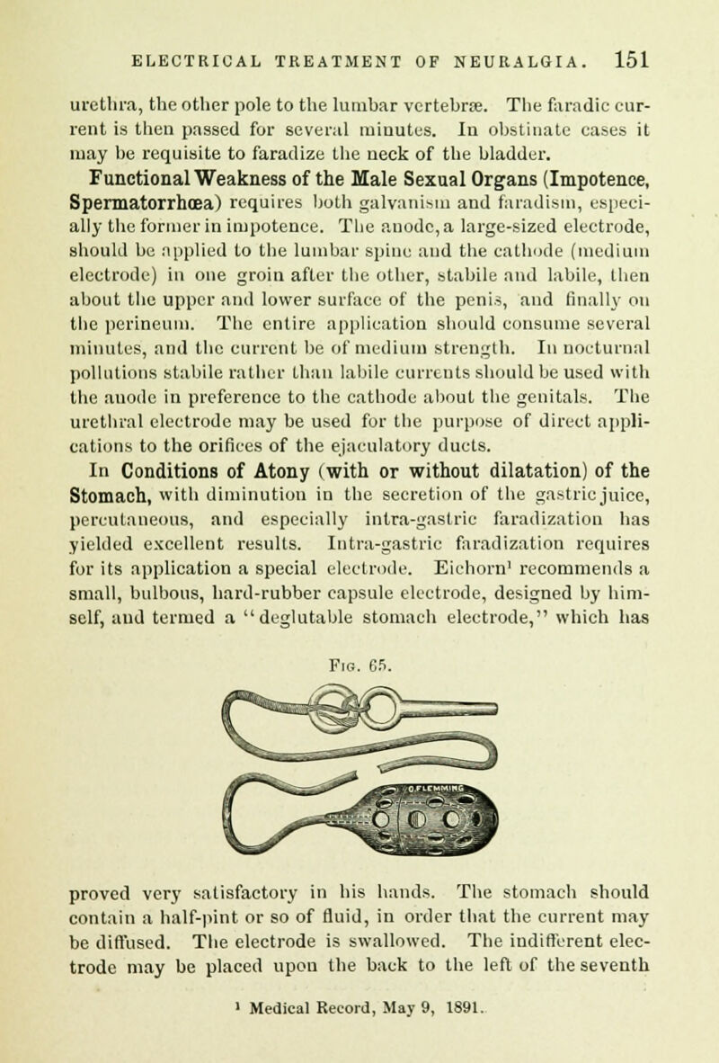 urethra, the other pole to the lumbar vertebra?. The faradic cur- rent is then passed for several minutes. In obstinate cases it may be requisite to faradize the neck of the bladder. Functional Weakness of the Male Sexual Organs (Impotence, Spermatorrhoea) requires both galvanism and faradism, especi- ally the former in impotence. The anode, a large-sized electrode, should be applied to the lumbar spine and the cathode (medium electrode) in one groin after the other, stabile and labile, then about the upper and lower surface of the penis, and finally on the perineum. The entire application should consume several minutes, and the current be of medium strength. In nocturnal pollutions stabile rather than labile currents should be used with the anode in preference to the cathode about the genitals. The urethral electrode may be used for the purpose of direct appli- cations to the orifices of the ejaculatory duets. In Conditions of Atony (with or without dilatation) of the Stomach, with diminution in the secretion of the gastric juice, percutaneous, and especially intra-gastrie faradization has yielded excellent results. Intra-gastrie faradization requires for its application a special electrode. Eichorn1 recommends a small, bulbous, hard-rubber capsule electrode, designed by him- self, aud termed a deglutable stomach electrode, which has Fig. 65. proved very satisfactory in his hands. The stomach should contain a half-pint or so of fluid, in order that the current may be diffused. The electrode is swallowed. The indifferent elec- trode may be placed upon the back to the left of the seventh ' Medical Record, May 9, 1891.