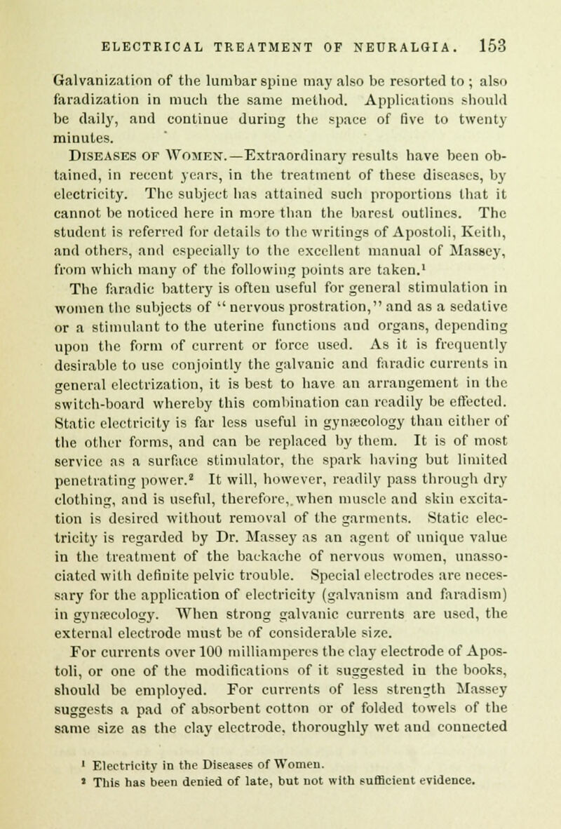 Galvanization of the lumbar spine may also be resorted to ; also faradization in much the same method. Applications should be daily, and continue during the space of five to twenty minutes. Diseases of Women.—Extraordinary results have been ob- tained, in recent years, in the treatment of these diseases, by electricity. The subject has attained such proportions that it cannot be noticed here in more than the barest outlines. The student is referred for details to the writings of Apostoli, Keith, and others, and especially to the excellent manual of Massey, from which many of the following points are taken.1 The faradic battery is often useful for general stimulation in women the subjects of  nervous prostration, and as a sedative or a stimulant to the uterine functions and organs, depending upon the form of current or force used. As it is frequently desirable to use conjointly the galvanic and faradic currents in general electrization, it is best to have an arrangement in the switch-board whereby this combination can readily be effected. Static electricity is far less useful in gynaecology than either of the other forms, and can be replaced by them. It is of most service as a surface stimulator, the spark having but limited penetrating power.2 It will, however, readily pass through dry clothing, and is useful, therefore,, when muscle and skin excita- tion is desired without removal of the garments. Static elec- tricity is regarded by Dr. Massey as an agent of unique value in the treatment of the backache of nervous women, unasso- ciated with definite pelvic trouble. Special electrodes are neces- sary for the application of electricity (galvanism and faradism) in gynecology. When strong galvanic currents are used, the external electrode must be of considerable size. For currents over 100 milliamperes the clay electrode of Apos- toli, or one of the modifications of it suggested iu the books, should be employed. For currents of less strength Massey suggests a pad of absorbent cotton or of folded towels of the same size as the clay electrode, thoroughly wet and connected 1 Electricity in the Diseases of Women. ' This has been denied of late, but not with sufficient evidence.