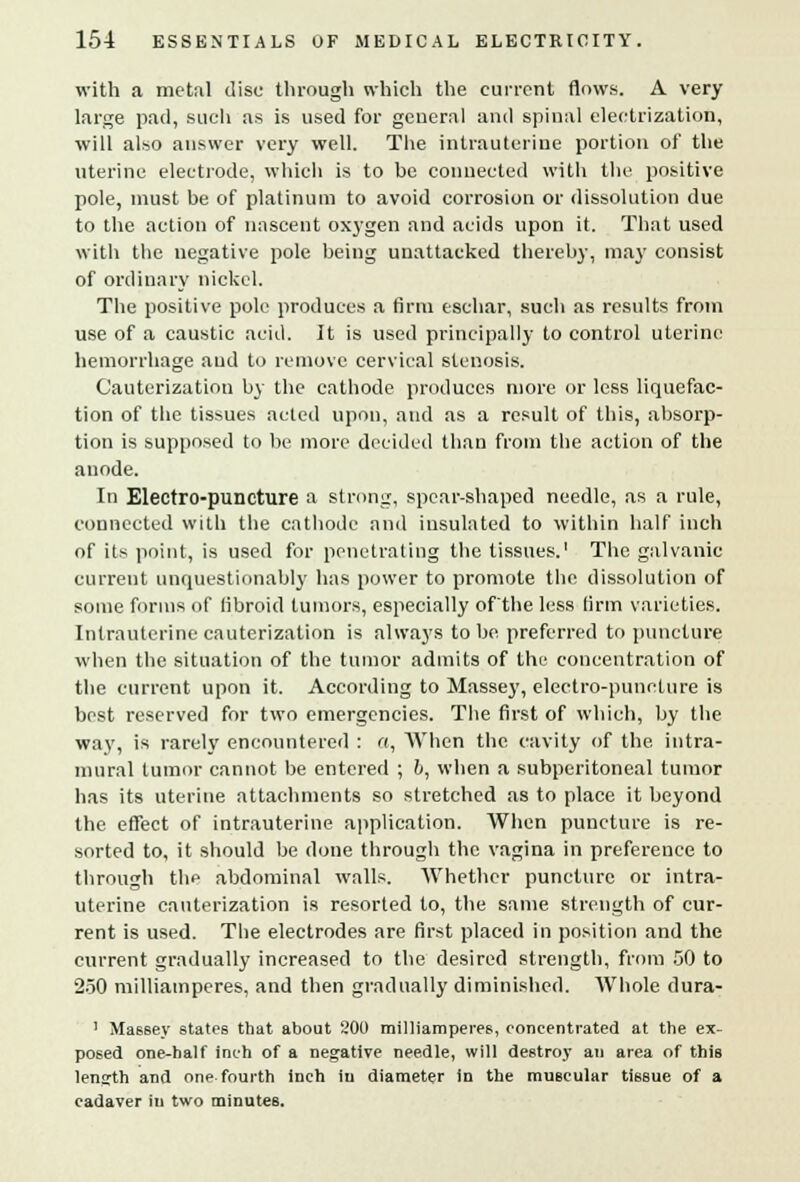 with a metal disc through which the current flows. A very large pad, such as is used for general and spinal electrization, will also answer very well. The intrauterine portion of the uterine electrode, which is to be connected with the positive pole, must be of platinum to avoid corrosion or dissolution due to the action of nascent oxygen and acids upon it. That used with the negative pole being unattacked thereby, may consist of ordinary nickel. The positive pole produces a firm eschar, such as results from use of a caustic acid. It is used principally to control uterine hemorrhage and to remove cervical stenosis. Cauterization by the cathode produces more or less liquefac- tion of the tissues acted upon, and as a result of this, absorp- tion is supposed to be more decided than from the action of the anode. In Electro-puncture a strong, spear-shaped needle, as a rule, connected with the cathode and insulated to within half inch of its point, is used for penetrating the tissues.1 The galvanic current unquestionably has power to promote the dissolution of some forms of fibroid tumors, especially ofthe less firm varieties. Intrauterine cauterization is always to be preferred to puncture when the situation of the tumor admits of the concentration of the current upon it. According to Massey, electro-puncture is best reserved for two emergencies. The first of which, by the way, is rarely encountered : a, When the cavity of the intra- mural tumor cannot be entered ; b, when a subperitoneal tumor has its uterine attachments so stretched as to place it beyond the effect of intrauterine application. When puncture is re- sorted to, it should be done through the vagina in preference to through the abdominal walls. Whether puncture or intra- uterine cauterization is resorted to, the same strength of cur- rent is used. The electrodes are first placed in position and the current gradually increased to the desired strength, from 50 to 250 milliamperes, and then gradually diminished. Whole dura- 1 Massey states that about 200 milliamperes, concentrated at the ex- posed one-half inch of a negative needle, will destroy an area of this length and one fourth inch in diameter in the muBcular tissue of a cadaver in two minutes.
