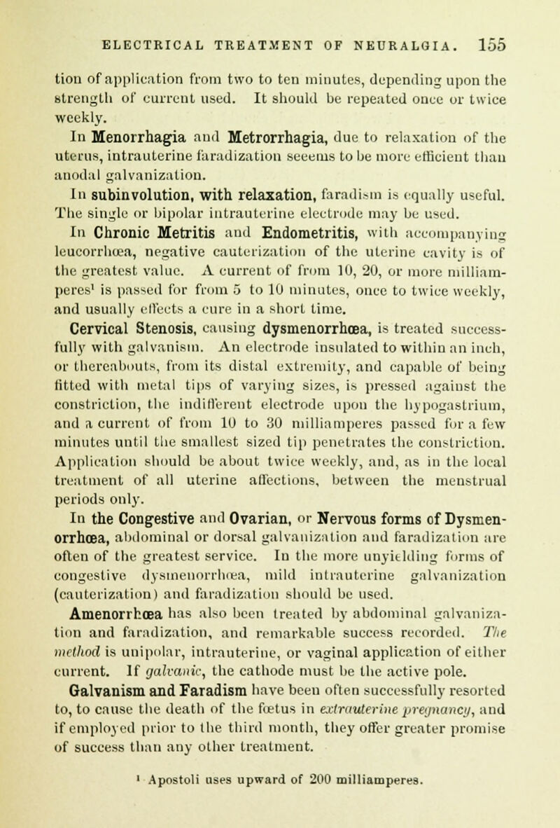 ticm of application from two to ten minutes, depending upon the strength of current used. It should be repeated once or twice weekly. In Menorrhagia and Metrorrhagia, due to relaxation of the uterus, intrauterine faradization secerns to he more efficient than anodal galvanization. In subinvolution, with relaxation, faradism is equally useful. The single or bipolar intrauterine electrode may be used. In Chronic Metritis and Endometritis, with accompanying lcucorrhcea, negative cauterization of the uterine cavity is of the greatest value. A current of from 10, 20, or more milliam- peres1 is passed for from 5 to 10 minutes, once to twice weekly, and usually effects a cure in a short time. Cervical Stenosis, causing dysmenorrhcea, is treated success- fully with galvanism. An electrode insulated to within an inch, or thereabouts, from its distal extremity, and capable of being fitted with metal tips of varying sizes, is pressed against the constriction, the indifferent electrode upon the hypogastrium, and a current of from 10 to 30 milliamperes passed for a few minutes until the smallest sized tip penetrates the constriction. Application should be about twice weekly, and, as in the local treatment of all uterine affections, between the menstrual periods only. In the Congestive and Ovarian, or Nervous forms of Dysmen- orrhcea, abdominal or dorsal galvanization and faradization are often of the greatest service. In the more unyielding forms of congestive dysmenorrhea, mild intrauterine galvanization (cauterization) and faradization should be used. Amenorrhoea has also been treated by abdominal galvaniza- tion and faradization, and remarkable success recorded. Tlie method is unipolar, intrauterine, or vaginal application of either current. If galvanic, the cathode must he the active pole. Galvanism and Faradism have been often successfully resorted to, to cause the death of the uetus in extrauterine pregnancy, and if employed prior to the third month, they offer greater promise of success than any other treatment. ' Apostoli uses upward of 200 milliamperes.