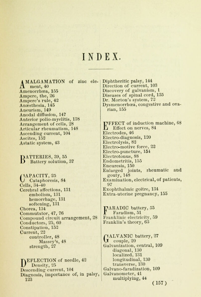 INDEX. AMALGAMATION of zinc ele- ment, 40 Amenorrboea, 155 Ampere, the, 26 Ampere's rule, 4a Anaesthesia, 145 Aneurism, 149 Anodal diffusion, 147 Anterior polio-myelitis, 138 Arrangement of cells, 28 Articular rheumatism, 148 Ascending current, 104 Ascites, 152 Astatic system, 43 BATTERIES, 39, 55 Battery solution, 37 /CAPACITY, 25 \J Cataphoresis, 84 Cells, 34-40 Cerebral affections, 131 embolism, 131 hemorrhage, 131 softening, 131 Chorea, 134 Commutator, 47, 76 Compound circuit arrangement, 28 Conductors, 25, 60 Constipation, 152 Current, 22 controller, 48 Massey's, 48 strength, 27 DEFLECTION of needle, 42 Density, 25 Descending current, 104 Diagnosis, importance of, in palsy, 123 Diphtheritic palsy, 144 Direction of current, 103 Discovery of galvanism, 1 Diseases of spinal cord, 135 Dr. Morton's system, 72 Dysmenorrhea, congestive and ova- rian, 155 EFFECT of induction machine, 68 Effect on nerves, 84 Electrodes, 46 Electro-diagnosis, 120 Electrolysis, 82 Electro-motive force, 22 Electro-puncture, 154 Electrotonus, 88 Endometritis, 155 Eneuresis, 150 Enlarged joints, rheumatic and gouty, 148 Examination, electrical, of patients, 97 Exophthalmic goitre, 134 Extra-uterine pregnancy, 155 FARADIC battery, 55 Faradism, 51 Franklinic electricity, 59 Franklin's theory, 63 GALVANIC battery, 27 couple, 20 Galvanization, central, 109 diagonal, 130 localized. 131 longitudinal, 130 transverse, 130 Galvano-faradization, 109 Galvanometer, 41 multiplying, 44