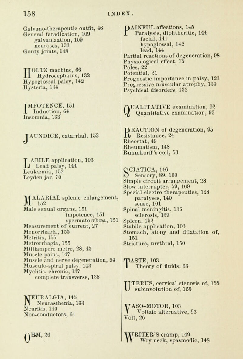 Galvano-therapeutic outfit, 46 General faradization, 109 galvanization, 109 neuroses, 133 Gouty joints, 118 HOLTZ machine, 66 Hydrocephalus, 132 Hypoglossal palsy, 142 lljsteria, 134 IMPOTENCE, 151 1 Induction, 64 Insomnia, 133 [ AUNDICE, catarrhal, 152 LABILE application, 103 Lead pal6y, 144 Leukemia, 152 Leyden jar, 70 TlfALARIAL splenic enlargement, Male sexual organs, 151 impotence, 151 spermatorrhoea, 151 Measurement of current, 27 Menorrhagia, 155 Metritis, 155 Metrorrhagia, 155 Milliampere metre, 28, 45 Muscle pains, 147 Muscle and nerve degeneration, 94 Musculo-spiral palsy, 143 Myelitis, chronic, 137 complete transverse, 138 NEURALGIA, 145 Neurasthenia, 133 Neuritis, 140 Non-conductors, 61 0 HM, 26 PAINFUL affections, 145 Paralysis, diphtheritic, 144 facial, 141 hypoglossal, 142 lead, 144 Partial reactions of degeneration, 98 Physiological effect, 75 Poles, 22 Potential, 21 Prognostic importance in palsy, 123 Progressive muscular atrophy, 139 Psychical disorders, 133 QUALITATIVE examination, 92 Quantitative examination, 93 REACTION of degeneration, 95 Resistance, 24 Rheostat, 49 Rheumatism, 148 Ruhmkorff's coil, 53 SCIATICA, 146 Sensory, 89, 100 Simple circuit arrangement, 28 Slow interrupter, 59, 1U9 Special electro-therapeutics, 128 paralyses, 140 seu6e, 101 Spinal meningitis, 136 sclerosis, 139 Spleen, 152 Stabile application, 103 Stomach, atony and dilatation of, 151 Stricture, urethral, 150 TASTE, 103 Theory of fluids, 63 UTERUS, cervical stenosis of, 155 subinvolution of, 155 ITASO-MOTOR, 103 V Voltaic alternative, 93 Volt, 26 WRITER'S cramp, 149 Wry neck, spasmodic, 148