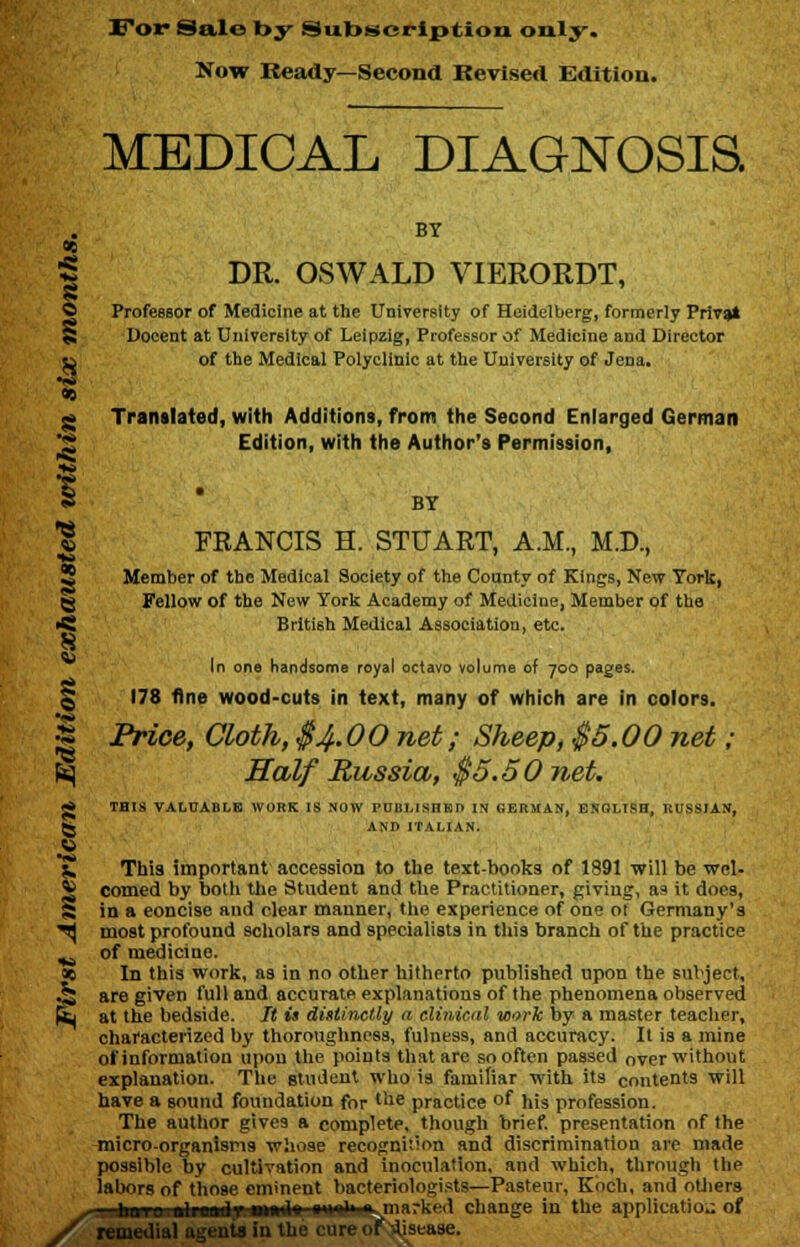 For Sale by Subscription only. Now Ready—Second Revised Edition. MEDICAL DIAGNOSIS. BY DR. OSWALD VIERORDT, 96 < id 3 © Professor of Medicine at the University of Heidelberg, formerly Privet S Docent at University of Leipzig, Professor of Medicine and Director Sj of the Medical Polyclinic at the University of Jena. •«» ~ Translated, with Additions, from the Second Enlarged German Edition, with the Author's Permission, BY | FRANCIS H. STUART, A.M., M.D., Member of the Medical Society of the County of Kings, New York, Fellow of the New York Academy of Medicine, Member of the >Si British Medical Association, etc. In one handsome royal octavo volume of 700 pages. 178 fine wood-cuts in text, many of which are in colors. I Price, Cloth, $4.00 net; Sheep, $5.00 net; fcj Half Russia, $5.50 net. g THIS VALUABLE WORK IS NOW PUBLISHED IN GERMAN, ENOLISH, RUSSIAN, 5j AND ITALIAN. 3 £, This important accession to the text-books of 1891 will be wel- * corned by both the Student and the Practitioner, giving, as it does, X in a eoncise and clear manner, the experience of one oF Germany's ^ most profound scholars and specialists in this branch of the practice ^ of medicine. ae In this work, as in no other hitherto published upon the subject, Jj are given full and accurate explanations of the phenomena observed (L at the bedside. It is distinctly a clinical work by a master teacher, characterized by thoroughness, fulness, and accuracy. It is a mine of information upon the points that are so often passed over without explanation. The student who is familiar with its contents will have a sound foundation for the practice of his profession. The author gives a complete, though brief, presentation of the micro-organisms whose recognition and discrimination are made possible by cultivation and inoculation, and which, through the labors of those eminent bacteriologists—Pasteur, Koch, and others ^-ti-hoTO.ftlreadr t»d» «■»■''■ marked change in the application of y remedial agents in the cure of disease.