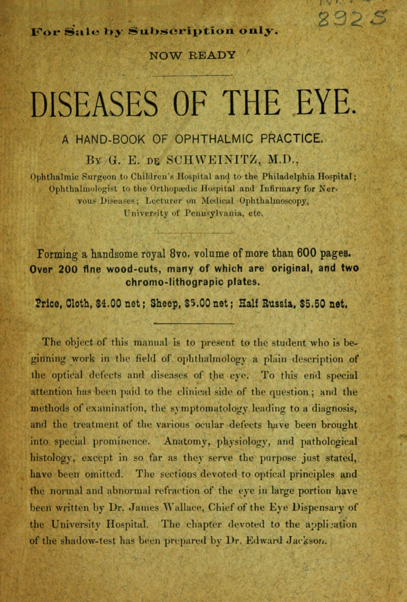 For S>;il<^ »»>' S»ul».soription only. NOW READY 29; DISEASES OF THE EYE. A HAND-BOOK OF OPHTHALMIC PRACTICE. By G. E. dis SCHWEINITZ, M.D., ophthalmic Surgeon to Children's Hospital and to the Philadelphia Hospital; Ophthal logist to the Orthopaedic Hospital and Infirmary for Ner- vous Diseases; Lecturer on Medical Ophthalmoscopy, University of Pennsylvania, etc. Forming a handsome royal 8vo. volume of more than 600 pages. Over 200 fine wood-cuts, many of which are original, and two chromo-lithograpic plates. Price, Cloth, $4.00 net; Sheep, $5.00net; Half Russia, $5.50 net. The object of this manual is to present to the student who is be- ginning work in the field of ophthalmology a plain description of the optical detects and diseases of the eye. To this end special attention lias been paid to the clinical side of the question; and the methods of examination, the symptomatology leading to a diagnosis, and the treatment of the various ocular detects have been brought into special prominence. Anatomy, physiology, and pathological histology, except in so tar as they serve the purpose just stated, have been omitted. The sections devoted to optical principles and the normal and abnormal refraction of the eye in large portion have been written by Dr. James Wallace, Chief of the Eye Dispensary of the University Hospital. The chapter devoted to the application of the shadow-test has been prepared by Dr. Edward Jackson.