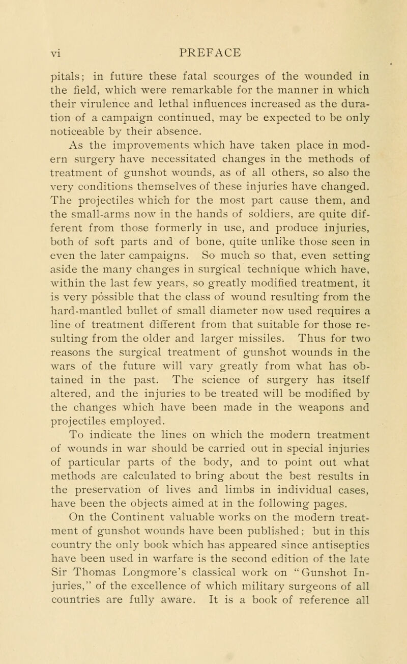 pitals; in future these fatal scourges of the wounded in the field, which were remarkable for the manner in which their virulence and lethal influences increased as the dura- tion of a campaign continued, may be expected to be only noticeable by their absence. As the improvements wmich have taken place in mod- ern surgery have necessitated changes in the methods of treatment of gunshot wounds, as of all others, so also the very conditions themselves of these injuries have changed. The projectiles which for the most part cause them, and the small-arms now in the hands of soldiers, are quite dif- ferent from those formerly in use, and produce injuries, both of soft parts and of bone, quite unlike those seen in even the later campaigns. So much so that, even setting aside the many changes in surgical technique which have, within the last few years, so greatly modified treatment, it is very possible that the class of wound resulting from the hard-mantled bullet of small diameter now used requires a line of treatment different from that suitable for those re- sulting from the older and larger missiles. Thus for two reasons the surgical treatment of gunshot wounds in the wars of the future will vary greatly from what has ob- tained in the past. The science of surgery has itself altered, and the injuries to be treated will be modified by the changes which have been made in the weapons and projectiles employed. To indicate the lines on which the modern treatment of wounds in war should be carried out in special injuries of particular parts of the body, and to point out what methods are calculated to bring about the best results in the preservation of lives and limbs in individual cases, have been the objects aimed at in the following pages. On the Continent valuable works on the modern treat- ment of gunshot wounds have been published; but in this country the only book which has appeared since antiseptics have been used in warfare is the second edition of the late Sir Thomas Longmore's classical work on Gunshot In- juries, of the excellence of which military surgeons of all countries are fully aware. It is a book of reference all