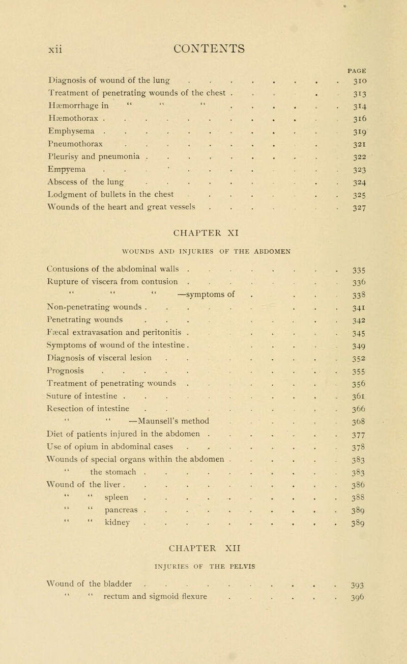 Diagnosis of wound of the lung Treatment of penetrating wounds of the chest Haemorrhage in   HHemothorax . Emphysema . Pneumothorax Fleurisy and pneumonia Empyema Abscess of the lung Lodgment of bullets in the chest Wounds of the heart and great vessels PAGE 3IO 313 • 314 316 319 321 322 323 324 325 32/ CHAPTER XI WOUNDS AND INJURIES OF THE ABDOMEN Contusions of the abdominal walls Rupture of viscera from contusion —symptoms of Non-penetrating wounds . Penetrating wounds Fsecal extravasation and peritonitis Symptoms of wound of the intestine Diagnosis of visceral lesion Prognosis .... Treatment of penetrating wounds Suture of intestine ..... Resection of intestine  —Maunsell's method Diet of patients injured in the abdomen . Use of opium in abdominal cases Wounds of special organs within the abdomen the stomach . Wound of the liver .   spleen   pancreas .   kidney CHAPTER XII INJURIES OF THE PELVIS Wound of the bladder ......   rectum and sigmoid flexure 335 336 33S 34i 342 345 349 352 355 356 361 366 368 377 373 333 383 3S6 383 389 389 393 396
