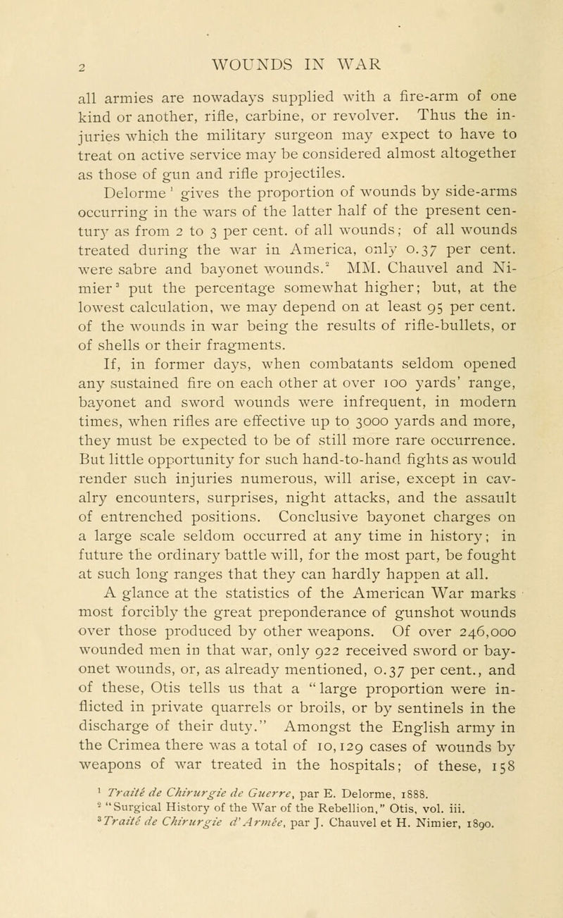 all armies are nowadays supplied with a fire-arm of one kind or another, rifle, carbine, or revolver. Thus the in- juries which the military surgeon may expect to have to treat on active service may be considered almost altogether as those of gun and rifle projectiles. Delorme ' gives the proportion of wounds by side-arms occurring in the wars of the latter half of the present cen- tury as from 2 to 3 per cent, of all wounds; of all wounds treated during the war in America, only 0.37 per cent, were sabre and bayonet wounds.2 MM. Chauvel and Ni- mier3 put the percentage somewhat higher; but, at the lowest calculation, we may depend on at least 95 per cent, of the wounds in war being the results of rifle-bullets, or of shells or their fragments. If, in former days, when combatants seldom opened any sustained fire on each other at over 100 yards' range, bayonet and sword wounds were infrequent, in modern times, when rifles are effective up to 3000 yards and more, they must be expected to be of still more rare occurrence. But little opportunity for such hand-to-hand fights as would render such injuries numerous, will arise, except in cav- alry encounters, surprises, night attacks, and the assault of entrenched positions. Conclusive bayonet charges on a large scale seldom occurred at any time in history; in future the ordinary battle will, for the most part, be fought at such long ranges that they can hardly happen at all. A glance at the statistics of the American War marks most forcibly the great preponderance of gunshot wounds over those produced by other weapons. Of over 246,000 wounded men in that war, only 922 received sword or bay- onet wounds, or, as already mentioned, 0.37 per cent., and of these, Otis tells us that a large proportion were in- flicted in private quarrels or broils, or by sentinels in the discharge of their duty. Amongst the English army in the Crimea there was a total of 10,129 cases of wounds by weapons of war treated in the hospitals; of these, 158 1 Traite de Chirurgie de Guerre, par E. Delorme, 1888. 2 Surgical History of the War of the Rebellion, Otis, vol. iii. %Traite de Chirurgie d'ArtnSe, par J. Chauvel et H. Nimier, 1890.