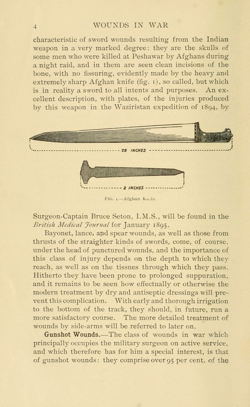 characteristic of sword wounds resulting from the Indian weapon in a very marked degree: they are the skulls of some men who were killed at Peshawar by Afghans during a night raid, and in them are seen clean incisions of the bone, with no Assuring, evidently made by the heavy and extremely sharp Afghan knife (fig. i), so called, but which is in reality a sword to all intents and purposes. An ex- cellent description, with plates, of the injuries produced by this weapon in the Waziristan expedition of 1894, by 28 INCHES iniHIIIHItt!!l!!WllllllUllllinill!l!i^>, 2 INCHES FIG. i.—Afghan Kn.te. Surgeon-Captain Bruce Seton, I.M.S., will be found in the British Medical Journal for January 1895. Bayonet, lance, and spear wounds, as well as those from thrusts of the straighter kinds of swords, come, of course, under the head of punctured wounds, and the importance of this class of injury depends on the depth to which they reach, as well as on the tissues through which they pass. Hitherto they have been prone to prolonged suppuration, and it remains to be seen how effectually or otherwise the modern treatment by dry and antiseptic dressings will pre- vent this complication. With early and thorough irrigation to the bottom of the track, they should, in future, run a more satisfactory course. The more detailed treatment of wounds by side-arms will be referred to later on. Gunshot Wounds.—The class of wounds in war which principally occupies the military surgeon on active service, and which therefore has for him a special interest, is that of gunshot wounds: they comprise over 95 per cent, of the