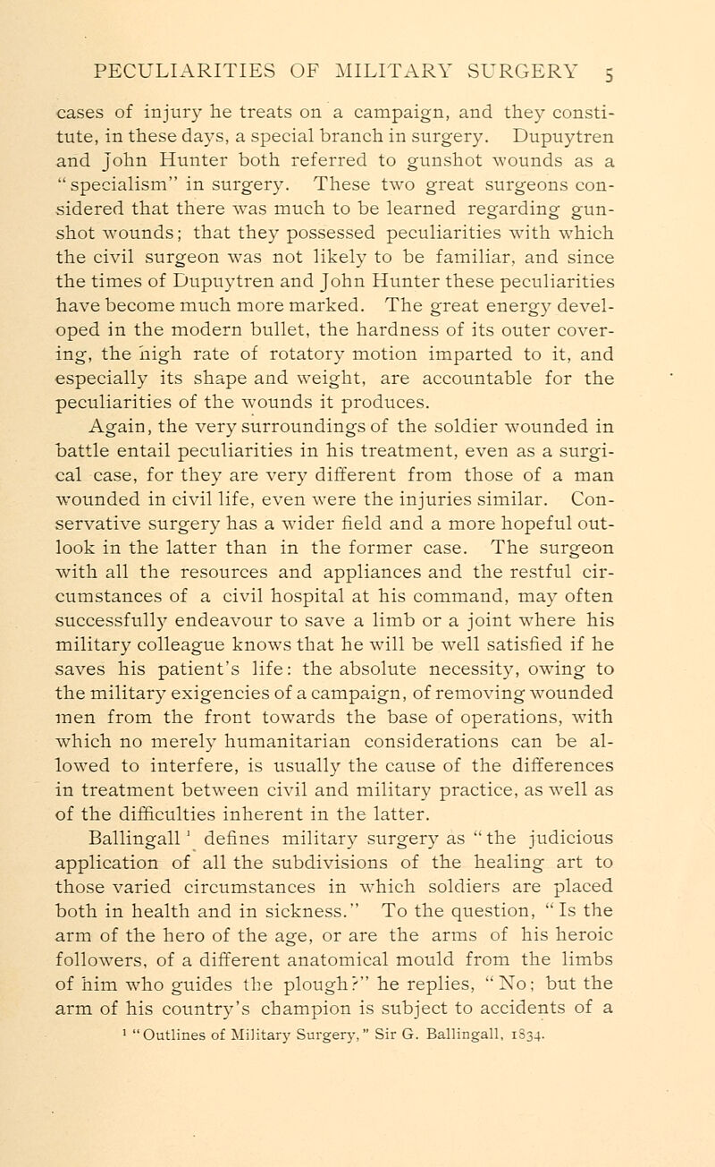 cases of injury he treats on a campaign, and they consti- tute, in these days, a special branch in surgery. Dupuytren and John Hunter both referred to gunshot wounds as a specialism in surgery. These two great surgeons con- sidered that there was much to be learned regarding gun- shot wounds; that they possessed peculiarities with which the civil surgeon was not likely to be familiar, and since the times of Dupuytren and John Hunter these peculiarities have become much more marked. The great energy devel- oped in the modern bullet, the hardness of its outer cover- ing, the high rate of rotatory motion imparted to it, and especially its shape and weight, are accountable for the peculiarities of the wounds it produces. Again, the very surroundings of the soldier wounded in battle entail peculiarities in his treatment, even as a surgi- cal case, for they are very different from those of a man wounded in civil life, even were the injuries similar. Con- servative surgery has a wider field and a more hopeful out- look in the latter than in the former case. The surgeon with all the resources and appliances and the restful cir- cumstances of a civil hospital at his command, may often successfully endeavour to save a limb or a joint where his military colleague knows that he will be wrell satisfied if he saves his patient's life: the absolute necessity, owing to the military exigencies of a campaign, of removing wounded men from the front towards the base of operations, with which no merely humanitarian considerations can be al- lowed to interfere, is usually the cause of the differences in treatment between civil and military practice, as well as of the difficulties inherent in the latter. Ballingall ' defines military surgery as  the judicious application of all the subdivisions of the healing art to those varied circumstances in which soldiers are placed both in health and in sickness. To the question, Is the arm of the hero of the age, or are the arms of his heroic followers, of a different anatomical mould from the limbs of him who guides the plough? he replies, No; but the arm of his country's champion is subject to accidents of a 1 Outlines of Military Surgery, Sir G. Ballingall, 1834.