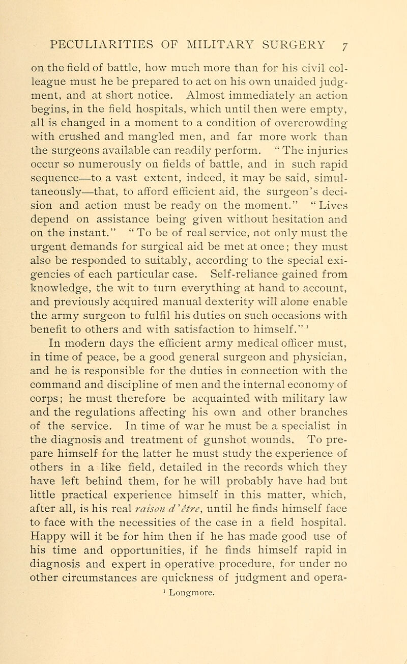 on the field of battle, how much more than for his civil col- league must he be prepared to act on his own unaided judg- ment, and at short notice. Almost immediately an action begins, in the field hospitals, which until then were empty, all is changed in a moment to a condition of overcrowding with crushed and mangled men, and far more work than the surgeons available can readily perform.  The injuries occur so numerously on fields of battle, and in such rapid sequence—to a vast extent, indeed, it may be said, simul- taneously—that, to afford efficient aid, the surgeon's deci- sion and action must be ready on the moment. Lives depend on assistance being given without hesitation and on the instant. To be of real service, not only must the urgent demands for surgical aid be met at once; they must also be responded to suitably, according to the special exi- gencies of each particular case. Self-reliance gained from knowledge, the wit to turn everything at hand to account, and previously acquired manual dexterity will alone enable the army surgeon to fulfil his duties on such occasions with benefit to others and with satisfaction to himself. ' In modern days the efficient army medical officer must, in time of peace, be a good general surgeon and physician, and he is responsible for the duties in connection with the command and discipline of men and the internal economy of corps; he must therefore be acquainted with military law and the regulations affecting his own and other branches of the service. In time of war he must be a specialist in the diagnosis and treatment of gunshot wounds. To pre- pare himself for the latter he must study the experience of others in a like field, detailed in the records which they have left behind them, for he will probably have had but little practical experience himself in this matter, which, after all, is his real raison d'etre, until he finds himself face to face with the necessities of the case in a field hospital. Happy will it be for him then if he has made good use of his time and opportunities, if he finds himself rapid in diagnosis and expert in operative procedure, for under no other circumstances are quickness of judgment and opera- 1 Longmore.