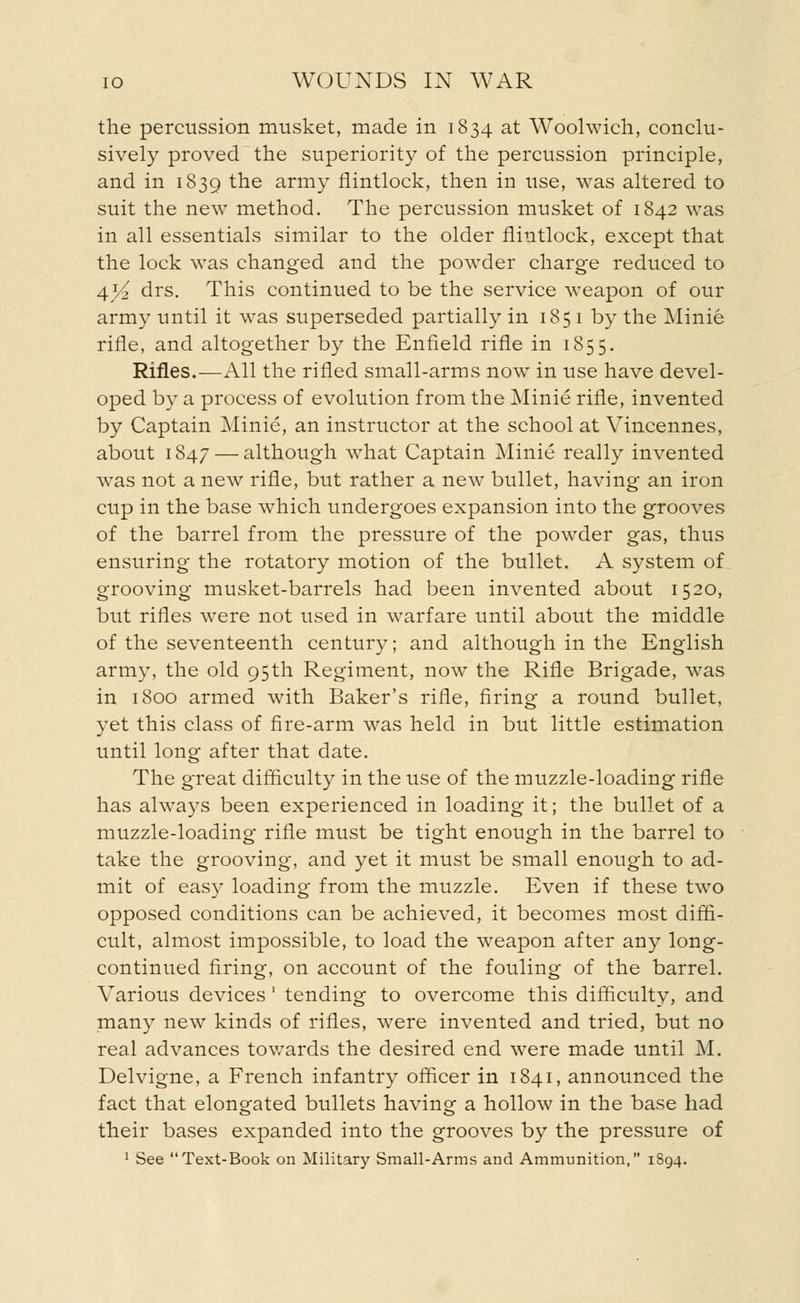 the percussion musket, made in 1834 at Woolwich, conclu- sively proved the superiority of the percussion principle, and in 1839 the army flintlock, then in use, was altered to suit the new method. The percussion musket of 1842 was in all essentials similar to the older flintlock, except that the lock was changed and the powder charge reduced to 4*^ drs. This continued to be the service weapon of our army until it was superseded partially in 185 1 by the Minie rifle, and altogether by the Enfield rifle in 1855. Rifles.—All the rifled small-arms now in use have devel- oped by a process of evolution from the Minie rifle, invented by Captain Minie, an instructor at the school at Vincennes, about 1847 — although what Captain Minie really invented was not a new rifle, but rather a new bullet, having an iron cup in the base which undergoes expansion into the grooves of the barrel from the pressure of the powder gas, thus ensuring the rotatory motion of the bullet. A system of grooving musket-barrels had been invented about 1520, but rifles were not used in warfare until about the middle of the seventeenth century; and although in the English army, the old 95th Regiment, now the Rifle Brigade, was in 1800 armed with Baker's rifle, firing a round bullet, yet this class of fire-arm was held in but little estimation until long after that date. The great difficulty in the use of the muzzle-loading rifle has always been experienced in loading it; the bullet of a muzzle-loading rifle must be tight enough in the barrel to take the grooving, and yet it must be small enough to ad- mit of easy loading from the muzzle. Even if these two opposed conditions can be achieved, it becomes most diffi- cult, almost impossible, to load the weapon after any long- continued firing, on account of the fouling of the barrel. Various devices ' tending to overcome this difficulty, and many new kinds of rifles, were invented and tried, but no real advances towards the desired end were made until M. Delvigne, a French infantry officer in 1841, announced the fact that elongated bullets having a hollow in the base had their bases expanded into the grooves by the pressure of