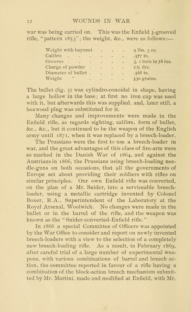 war was being carried on. This was the Enfield 3-grooved rifle, pattern 1853; the weight, &c., were as follows:— Weight with bayonet Calibre Grooves . Charge of powder Diameter of bullet Weight 9 lbs. 3 oz. •577 in. 3, 1 turn in 78 ins. 2>£ drs. .568 in. 530 grains. The bullet (fig. 5) was cylindro-conoidal in shape, having a large hollow in the base; at first no iron cup was used with it, but afterwards this was supplied, and, later still, a boxwood plug was substituted for it. Many changes and improvements were made in the Enfield rifle, as regards sighting, calibre, form of bullet, &c, &c, but it continued to be the weapon of the English army until 1871, when it was replaced by a breech-loader. The Prussians were the first to use a breech-loader in war, and the great advantages of this class of fire-arm were so marked in the Danish War of 1864, and against the Austriansin 1866, the Prussians using breech-loading nee- dle-guns on both occasions, that all the governments of Europe set about providing their soldiers with rifles on similar principles. Our own Enfield rifle was converted, on the plan of a Mr. Snider, into a serviceable breech- loader, using a metallic cartridge invented by Colonel Boxer, R.A., Superintendent of the Laboratory at the Royal Arsenal, Woolwich. No changes were made in the bullet or in the barrel of the rifle, and the weapon was known as the  Snider-converted-Enfield rifle. In 1866 a special Committee of Officers was appointed by the War Office to consider and report on newly invented breech-loaders with a view to the selection of a completely new breech-loading rifle. As a result, in February 1869, after careful trial of a large number of experimental wea- pons, with various combinations of barrel and breech ac- tion, the committee reported in favour of a rifle having a combination of the block-action breech mechanism submit- ted by Mr. Martini, made and modified at Enfield, with Mr.