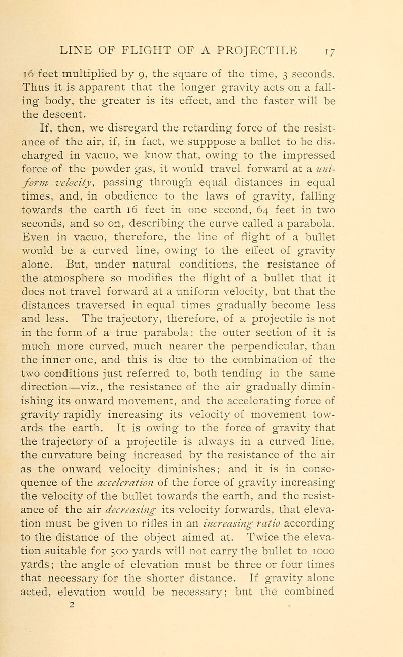 16 feet multiplied by 9, the square of the time, 3 seconds. Thus it is apparent that the longer gravity acts on a fall- ing body, the greater is its effect, and the faster will be the descent. If, then, we disregard the retarding force of the resist- ance of the air, if, in fact, we supppose a bullet to be dis- charged in vacuo, we know that, owing to the impressed force of the powder gas, it would travel forward at a uni- form velocity, passing through equal distances in equal times, and, in obedience to the laws of gravity, falling towards the earth 16 feet in one second, 64 feet in two seconds, and so on, describing the curve called a parabola. Even in vacuo, therefore, the line of flight of a bullet would be a curved line, owing to the effect of gravity alone. But, under natural conditions, the resistance of the atmosphere so modifies the flight of a bullet that it does not travel forward at a uniform velocity, but that the distances traversed in equal times gradually become less and less. The trajectory, therefore, of a projectile is not in the form of a true parabola; the outer section of it is much more curved, much nearer the perpendicular, than the inner one, and this is due to the combination of the two conditions just referred to, both tending in the same direction—viz., the resistance of the air gradually dimin- ishing its onward movement, and the accelerating force of gravity rapidly increasing its velocity of movement tow- ards the earth. It is owing to the force of gravity that the trajectory of a projectile is always in a curved line, the curvature being increased by the resistance of the air as the onward velocity diminishes; and it is in conse- quence of the acceleration of the force of gravity increasing the velocity of the bullet towards the earth, and the resist- ance of the air decreasing its velocity forwards, that eleva- tion must be given to rifles in an increasing ratio according to the distance of the object aimed at. Twice the eleva- tion suitable for 500 yards will not carry the bullet to 1000 yards; the angle of elevation must be three or four times that necessary for the shorter distance. If gravity alone acted, elevation would be necessary; but the combined