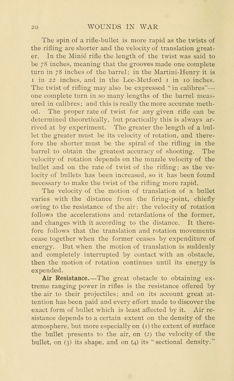 The spin of a rifle-bullet is more rapid as the twists of the rifling are shorter and the velocity of translation great- er. In the Minie rifle the length of the twist was said to be 78 inches, meaning that the grooves made one complete turn in 78 inches of the barrel; in the Martini-Henry it is 1 in 22 inches, and in the Lee-Metford 1 in 10 inches. The twist of rifling may also be expressed  in calibres— one complete turn in so many lengths of the barrel meas- ured in calibres; and this is really the more accurate meth- od. The proper rate of twist for any given rifle can be determined theoretically, but practically this is always ar- rived at by experiment. The greater the length of a bul- let the greater must be its velocity of rotation, and there- fore the shorter must be the spiral of the rifling in the barrel to obtain the greatest accuracy of shooting. The velocity of rotation depends on the muzzle velocity of the bullet and on the rate of twist of the rifling; as the ve- locity of bullets has been increased, so it has been found necessary to make the twist of the rifling more rapid. The velocity of the motion of translation of a bullet varies with the distance from the firing-point, chiefly owing to the resistance of the air: the velocity of rotation follows the accelerations and retardations of the former, and changes with it according to the distance. It there- fore follows that the translation and rotation movements cease together when the former ceases by expenditure of energy. But when the motion of translation is suddenly and completely interrupted by contact with an obstacle, then the motion of rotation continues until its energy is expended. Air Resistance.—The great obstacle to obtaining ex- treme ranging power in rifles is the resistance offered by the air to their projectiles; and on its account great at- tention has been paid and every effort made to discover the exact form of bullet which is least affected by it. Air re- sistance depends to a certain extent on the density of the atmosphere, but more especially on (1) the extent of surface the bullet presents to the air, on (2) the velocity of the bullet, on (3) its shape, and on (4) its sectional density.'