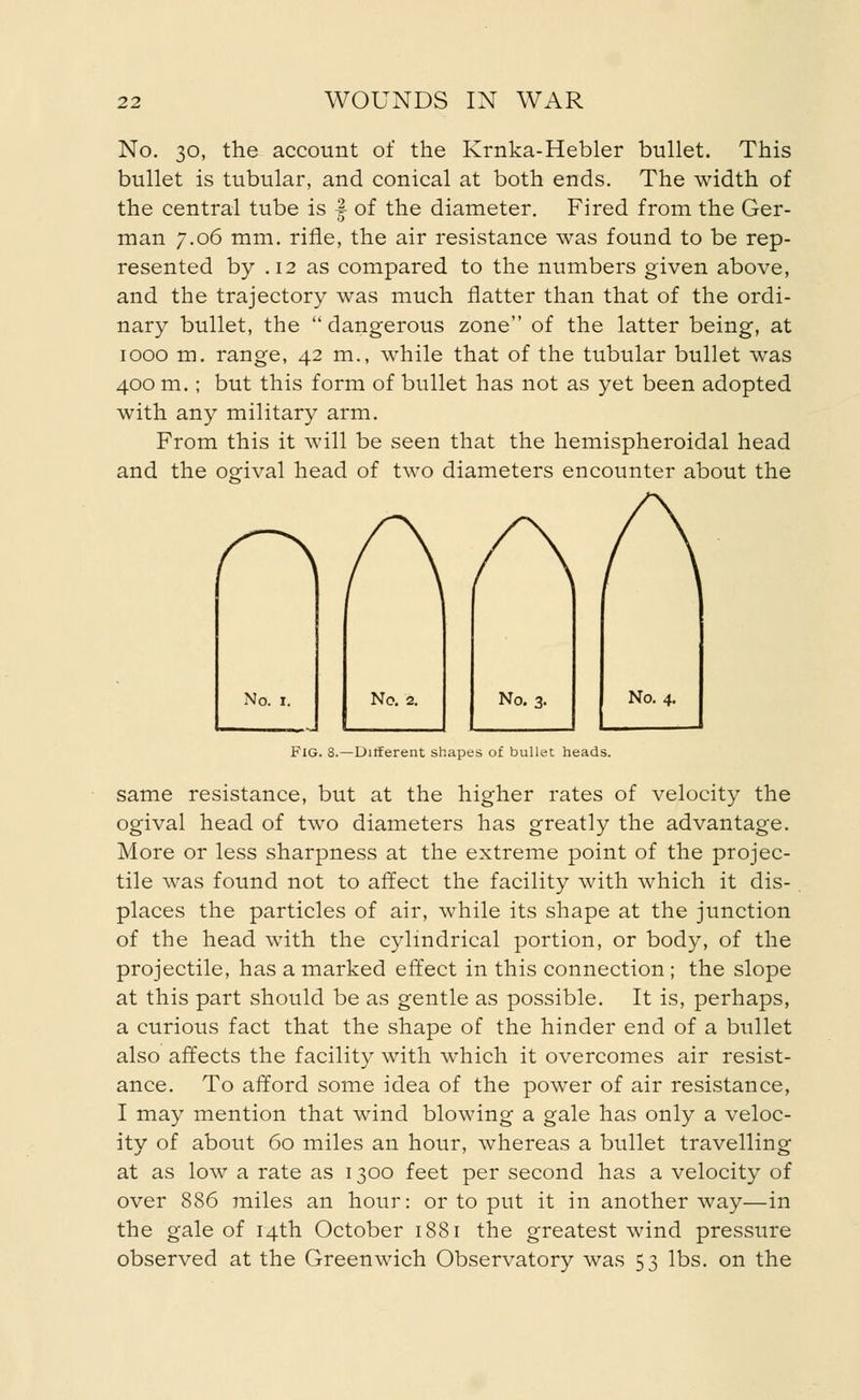 No. 30, the account of the Krnka-Hebler bullet. This bullet is tubular, and conical at both ends. The width of the central tube is f of the diameter. Fired from the Ger- man 7.06 mm. rifle, the air resistance was found to be rep- resented by .12 as compared to the numbers given above, and the trajectory was much flatter than that of the ordi- nary bullet, the  dangerous zone of the latter being, at 1000 m. range, 42 m., while that of the tubular bullet was 400 m.; but this form of bullet has not as yet been adopted with any military arm. From this it will be seen that the hemispheroidal head and the ogival head of two diameters encounter about the r\ No. i. No. 2. No. 3. No. 4. Fig. 8.—Different shapes of bullet heads. same resistance, but at the higher rates of velocity the ogival head of two diameters has greatly the advantage. More or less sharpness at the extreme point of the projec- tile was found not to affect the facility with which it dis- places the particles of air, while its shape at the junction of the head with the cylindrical portion, or body, of the projectile, has a marked effect in this connection; the slope at this part should be as gentle as possible. It is, perhaps, a curious fact that the shape of the hinder end of a bullet also affects the facility with which it overcomes air resist- ance. To afford some idea of the power of air resistance, I may mention that wind blowing a gale has only a veloc- ity of about 60 miles an hour, whereas a bullet travelling at as low a rate as 1300 feet per second has a velocity of over 886 miles an hour: or to put it in another way—in the gale of 14th October 1881 the greatest wind pressure observed at the Greenwich Observatory was 53 lbs. on the