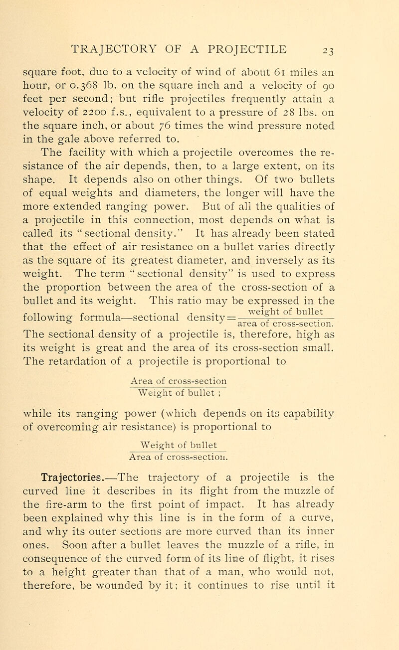 square foot, due to a velocity of wind of about 61 miles an hour, or 0.368 lb. on the square inch and a velocity of 90 feet per second; but rifle projectiles frequently attain a velocity of 2200 f.s., equivalent to a pressure of 28 lbs. on the square inch, or about 76 times the wind pressure noted in the gale above referred to. The facility with which a projectile overcomes the re- sistance of the air depends, then, to a large extent, on its shape. It depends also on other things. Of twTo bullets of equal weights and diameters, the longer will have the more extended ranging power. But of all the qualities of a projectile in this connection, most depends on what is called its sectional density. It has alread}7 been stated that the effect of air resistance on a bullet varies directly as the square of its greatest diameter, and inversely as its weight. The term  sectional density is used to express the proportion between the area of the cross-section of a bullet and its weight. This ratio may be expressed in the /. 11 ' . r 1 -1 1 ., weight of bullet following formula—sectional density = % :— a J area of cross-section. The sectional density of a projectile is, therefore, high as its weight is great and the area of its cross-section small. The retardation of a projectile is proportional to Area of cross-section Weight of bullet ; while its ranging power (which depends on its capability of overcoming air resistance) is proportional to Weight of bullet Area of cross-section. Trajectories.—The trajectory of a projectile is the curved line it describes in its flight from the muzzle of the fire-arm to the first point of impact. It has already been explained why this line is in the form of a curve, and why its outer sections are more curved than its inner ones. Soon after a bullet leaves the muzzle of a rifle, in consequence of the curved form of its line of flight, it rises to a height greater than that of a man, who would not, therefore, be wounded by it; it continues to rise until it