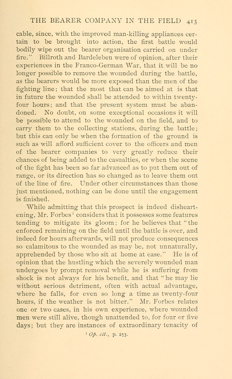 cable, since, with the improved man-killing appliances cer- tain to be brought into action, the first battle would bodily wipe out the bearer organisation carried on under fire. Billroth and Bardeleben were of opinion, after their experiences in the Franco-German War, that it will be no longer possible to remove the wounded during the battle, as the bearers would be more exposed than the men of the fighting line; that the most that can be aimed at is that in future the wounded shall be attended to within twenty- four hours; and that the present system must be aban- doned. No doubt, on some exceptional occasions it will be possible to attend to the wounded on the field, and to carry them to the collecting stations, during the battle; but this can only be when the formation of the ground is such as will afford sufficient cover to the officers and men of the bearer companies to very greatly reduce their chances of being added to the casualties, or when the scene of the fight has been so far advanced as to put them out of range, or its direction has so changed as to leave them out of the line of fire. Under other circumstances than those just mentioned, nothing can be done until the engagement is finished. While admitting that this prospect is indeed disheart- ening, Mr. Forbes1 considers that it possesses some features tending to mitigate its gloom; for he believes that  the enforced remaining on the field until the battle is over, and indeed for hours afterwards, will not produce consequences so calamitous to the wounded as may be, not unnaturally, apprehended by those who sit at home at ease. He is of opinion that the hustling which the severely wounded man undergoes by prompt removal while he is suffering from shock is not always for his benefit, and that  he may lie without serious detriment, often with actual advantage, where he falls, for even so long a time as twenty-four hours, if the weather is not bitter. Mr. Forbes relates one or two cases, in his own experience, where wounded men were still alive, though unattended to, for four or five days; but they are instances of extraordinary tenacity of 1 Op. cit., p. 253.