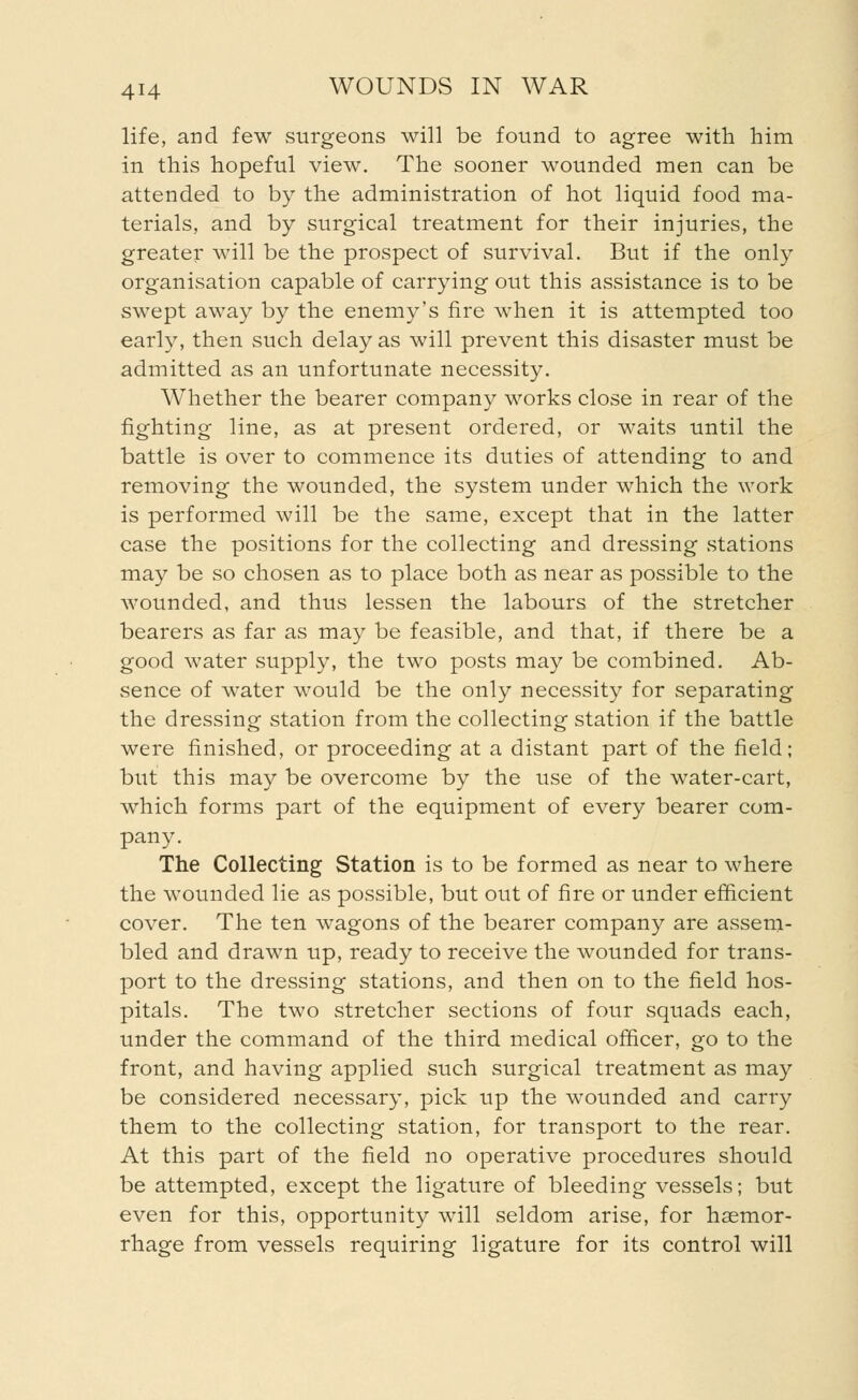 life, and few surgeons will be found to agree with him in this hopeful view. The sooner wounded men can be attended to by the administration of hot liquid food ma- terials, and by surgical treatment for their injuries, the greater will be the prospect of survival. But if the only organisation capable of carrying out this assistance is to be swept away by the enemy's fire when it is attempted too early, then such delay as will prevent this disaster must be admitted as an unfortunate necessity. Whether the bearer company works close in rear of the fighting line, as at present ordered, or waits until the battle is over to commence its duties of attending to and removing the wounded, the system under which the work is performed will be the same, except that in the latter case the positions for the collecting and dressing stations may be so chosen as to place both as near as possible to the wounded, and thus lessen the labours of the stretcher bearers as far as may be feasible, and that, if there be a good water supply, the two posts may be combined. Ab- sence of water would be the only necessity for separating the dressing station from the collecting station if the battle were finished, or proceeding at a distant part of the field; but this may be overcome by the use of the water-cart, which forms part of the equipment of every bearer com- pany. The Collecting Station is to be formed as near to where the wounded lie as possible, but out of fire or under efficient cover. The ten wagons of the bearer company are assem- bled and drawn up, ready to receive the wounded for trans- port to the dressing stations, and then on to the field hos- pitals. The two stretcher sections of four squads each, under the command of the third medical officer, go to the front, and having applied such surgical treatment as may be considered necessary, pick up the wounded and carry them to the collecting station, for transport to the rear. At this part of the field no operative procedures should be attempted, except the ligature of bleeding vessels; but even for this, opportunity will seldom arise, for haemor- rhage from vessels requiring ligature for its control will