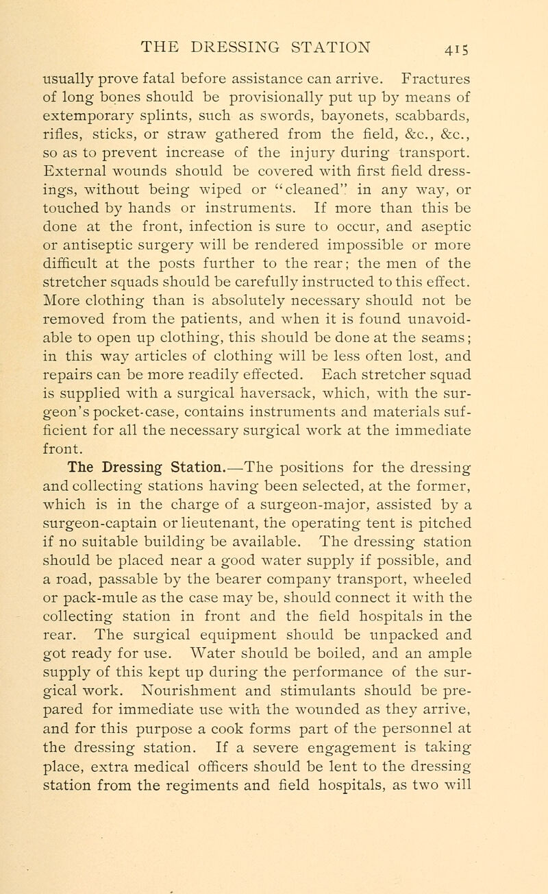 usually prove fatal before assistance can arrive. Fractures of long bones should be provisionally put up by means of extemporary splints, such as swords, bayonets, scabbards, rifles, sticks, or straw gathered from the field, &c, &c, so as to prevent increase of the injury during transport. External wounds should be covered with first field dress- ings, without being wiped or cleaned in any way, or touched by hands or instruments. If more than this be done at the front, infection is sure to occur, and aseptic or antiseptic surgery will be rendered impossible or more difficult at the posts further to the rear; the men of the stretcher squads should be carefully instructed to this effect. More clothing than is absolutely necessary should not be removed from the patients, and when it is found unavoid- able to open up clothing, this should be done at the seams; in this way articles of clothing will be less often lost, and repairs can be more readily effected. Each stretcher squad is supplied with a surgical haversack, which, with the sur- geon's pocket-case, contains instruments and materials suf- ficient for all the necessary surgical work at the immediate front. The Dressing Station.—The positions for the dressing and collecting stations having been selected, at the former, which is in the charge of a surgeon-major, assisted by a surgeon-captain or lieutenant, the operating tent is pitched if no suitable building be available. The dressing station should be placed near a good water supply if possible, and a road, passable by the bearer company transport, wheeled or pack-mule as the case may be, should connect it with the collecting station in front and the field hospitals in the rear. The surgical equipment should be unpacked and got ready for use. Water should be boiled, and an ample supply of this kept up during the performance of the sur- gical work. Nourishment and stimulants should be pre- pared for immediate use with the wounded as they arrive, and for this purpose a cook forms part of the personnel at the dressing station. If a severe engagement is taking place, extra medical officers should be lent to the dressing station from the regiments and field hospitals, as two will
