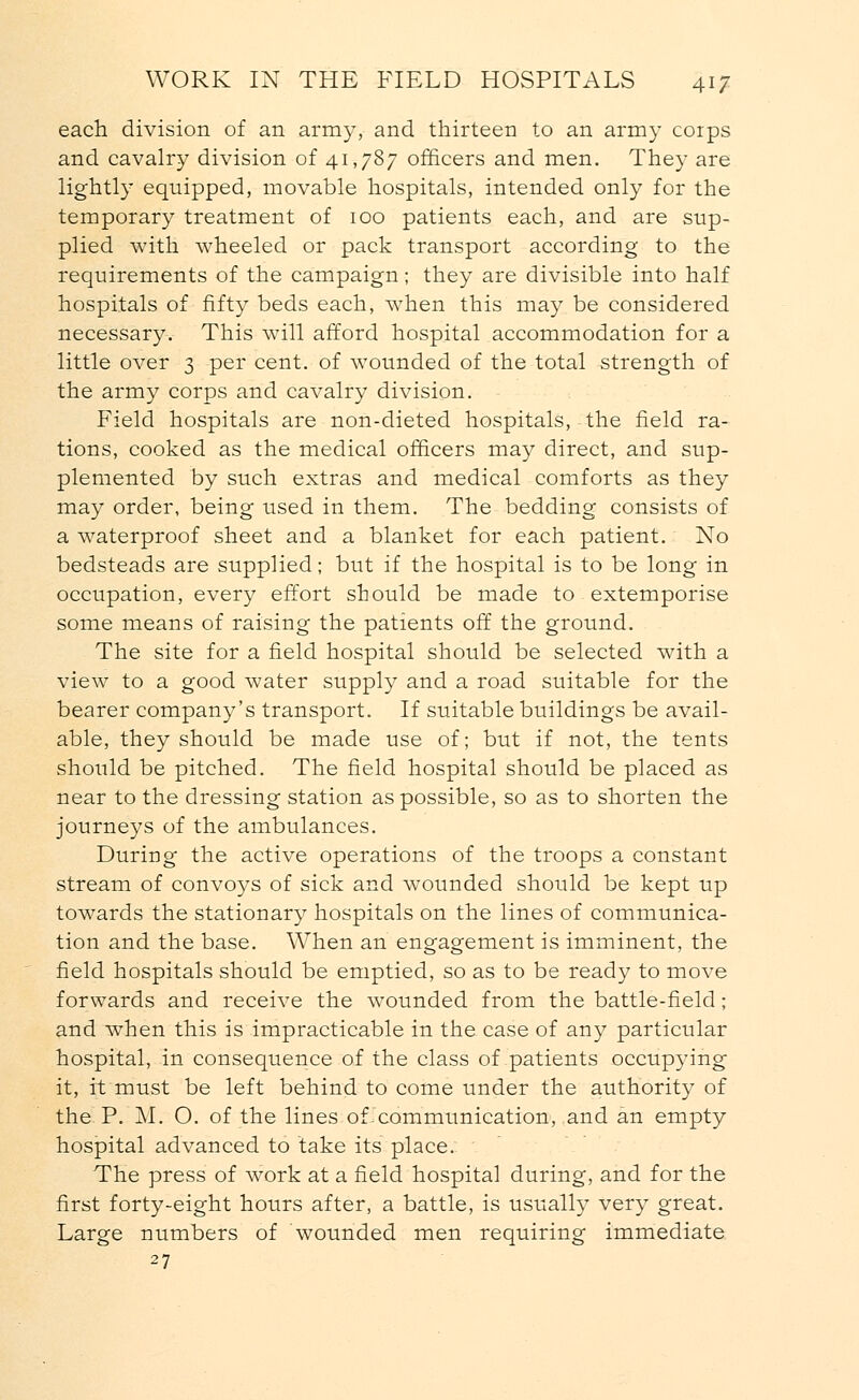 each division of an army, and thirteen to an army coips and cavalry division of 41,787 officers and men. They are lightly equipped, movable hospitals, intended only for the temporary treatment of 100 patients each, and are sup- plied with wheeled or pack transport according to the requirements of the campaign; they are divisible into half hospitals of fifty beds each, when this may be considered necessary. This will afford hospital accommodation for a little over 3 per cent, of wounded of the total strength of the army corps and cavalry division. Field hospitals are non-dieted hospitals, the field ra- tions, cooked as the medical officers may direct, and sup- plemented by such extras and medical comforts as they may order, being used in them. The bedding consists of a waterproof sheet and a blanket for each patient. No bedsteads are supplied; but if the hospital is to be long in occupation, every effort should be made to extemporise some means of raising the patients off the ground. The site for a field hospital should be selected with a view to a good water supply and a road suitable for the bearer company's transport. If suitable buildings be avail- able, they should be made use of; but if not, the tents should be pitched. The field hospital should be placed as near to the dressing station as possible, so as to shorten the journeys of the ambulances. During the active operations of the troops a constant stream of convoys of sick and wounded should be kept up towards the stationary hospitals on the lines of communica- tion and the base. When an engagement is imminent, the field hospitals should be emptied, so as to be ready to move forwards and receive the wounded from the battle-field; and when this is impracticable in the case of any particular hospital, in consequence of the class of patients occupying it, it must be left behind to come under the authority of the P. M. O. of the lines of-communication, and an empty hospital advanced to take its place. The press of work at a field hospital during, and for the first forty-eight hours after, a battle, is usually very great. Large numbers of wounded men requiring immediate 27