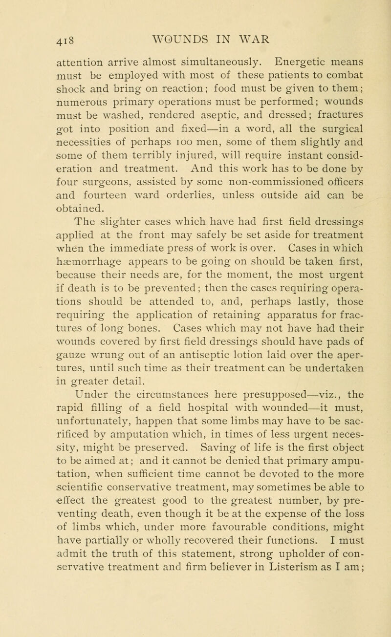 attention arrive almost simultaneously. Energetic means must be employed with most of these patients to combat shock and bring on reaction; food must be given to them; numerous primary operations must be performed; wounds must be washed, rendered aseptic, and dressed; fractures got into position and fixed—in a word, all the surgical necessities of perhaps ioo men, some of them slightly and some of them terribly injured, will require instant consid- eration and treatment. And this work has to be done by four surgeons, assisted by some non-commissioned officers and fourteen ward orderlies, unless outside aid can be obtained. The slighter cases which have had first field dressings applied at the front may safely be set aside for treatment when the immediate press of work is over. Cases in which haemorrhage appears to be going on should be taken first, because their needs are, for the moment, the most urgent if death is to be prevented; then the cases requiring opera- tions should be attended to, and, perhaps lastly, those requiring the application of retaining apparatus for frac- tures of long bones. Cases which may not have had their wounds covered by first field dressings should have pads of gauze wrung out of an antiseptic lotion laid over the aper- tures, until such time as their treatment can be undertaken in greater detail. Under the circumstances here presupposed—viz., the rapid filling of a field hospital with wounded—it must, unfortunately, happen that some limbs may have to be sac- rificed by amputation which, in times of less urgent neces- sity, might be preserved. Saving of life is the first object to be aimed at; and it cannot be denied that primary ampu- tation, when sufficient time cannot be devoted to the more scientific conservative treatment, may sometimes be able to effect the greatest good to the greatest number, by pre- venting death, even though it be at the expense of the loss of limbs which, under more favourable conditions, might have partially or wholly recovered their functions. I must admit the truth of this statement, strong upholder of con- servative treatment and firm believer in Listerism as I am ;