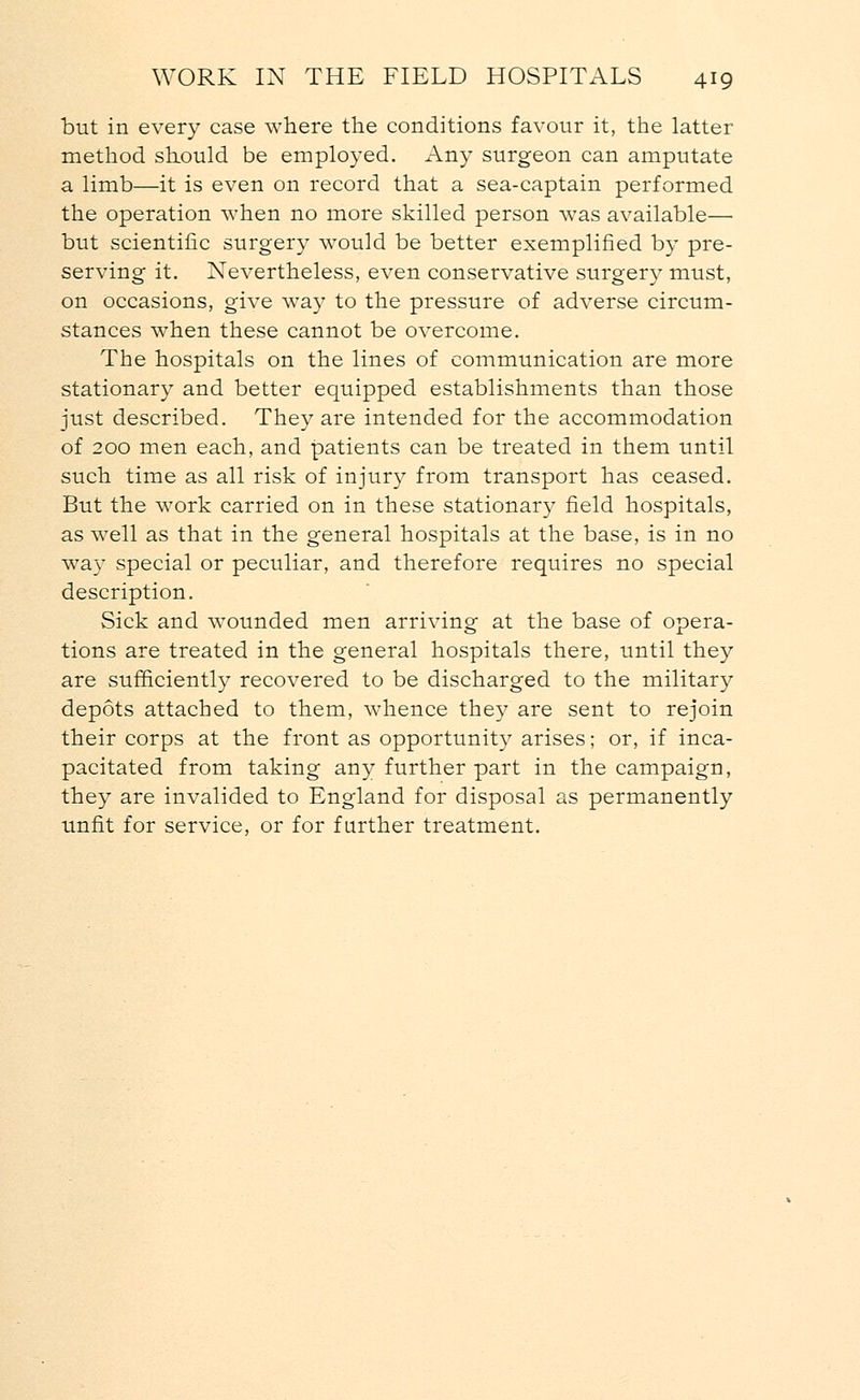but in every case where the conditions favour it, the latter method should be employed. Any surgeon can amputate a limb—it is even on record that a sea-captain performed the operation when no more skilled person was available— but scientific surgery would be better exemplified by pre- serving it. Nevertheless, even conservative surgery must, on occasions, give way to the pressure of adverse circum- stances when these cannot be overcome. The hospitals on the lines of communication are more stationary and better equipped establishments than those just described. They are intended for the accommodation of 200 men each, and patients can be treated in them until such time as all risk of injury from transport has ceased. But the work carried on in these stationary field hospitals, as well as that in the general hospitals at the base, is in no way special or peculiar, and therefore requires no special description. Sick and wounded men arriving at the base of opera- tions are treated in the general hospitals there, until they are sufficiently recovered to be discharged to the military depots attached to them, whence they are sent to rejoin their corps at the front as opportunity arises; or, if inca- pacitated from taking any further part in the campaign, they are invalided to England for disposal as permanently unfit for service, or for further treatment.
