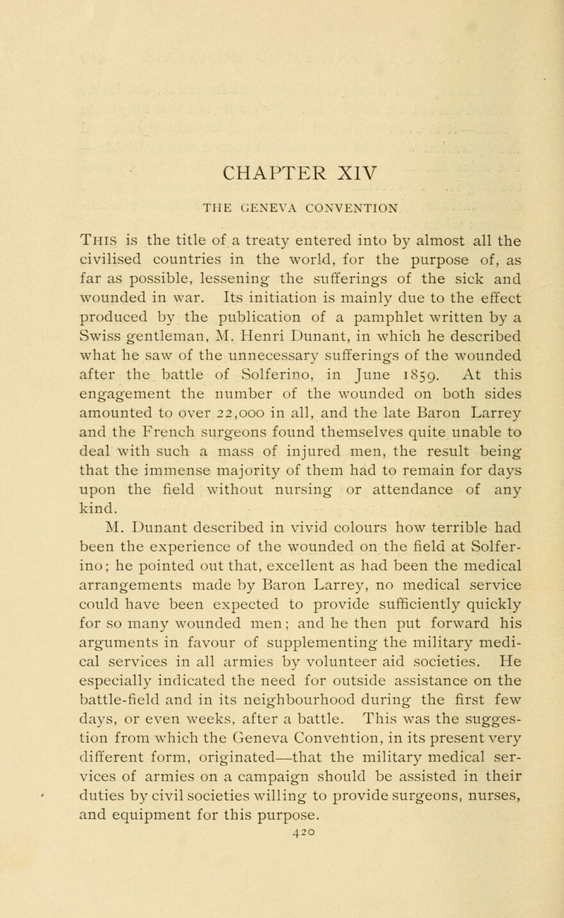 CHAPTER XIV THE GENEVA CONVENTION This is the title of a treaty entered into by almost all the civilised countries in the world, for the purpose of, as far as possible, lessening the sufferings of the sick and wounded in war. Its initiation is mainly due to the effect produced by the publication of a pamphlet written by a Swiss gentleman, M. Henri Dunant, in which he described what he saw of the unnecessary sufferings of the wounded after the battle of Solferino, in June 1859. At this engagement the number of the wounded on both sides amounted to over 22,000 in all, and the late Baron Larrey and the French surgeons found themselves quite unable to deal with such a mass of injured men, the result being that the immense majority of them had to remain for days upon the field without nursing or attendance of any kind. M. Dunant described in vivid colours how terrible had been the experience of the wounded on the field at Solfer- ino; he pointed out that, excellent as had been the medical arrangements made by Baron Larrey, no medical service could have been expected to provide sufficiently quickly for so many wounded men; and he then put forward his arguments in favour of supplementing the military medi- cal services in all armies by volunteer aid societies. He especially indicated the need for outside assistance on the battle-field and in its neighbourhood during the first few days, or even weeks, after a battle. This was the sugges- tion from which the Geneva Convention, in its present very different form, originated—that the military medical ser- vices of armies on a campaign should be assisted in their duties by civil societies willing to provide surgeons, nurses, and equipment for this purpose.