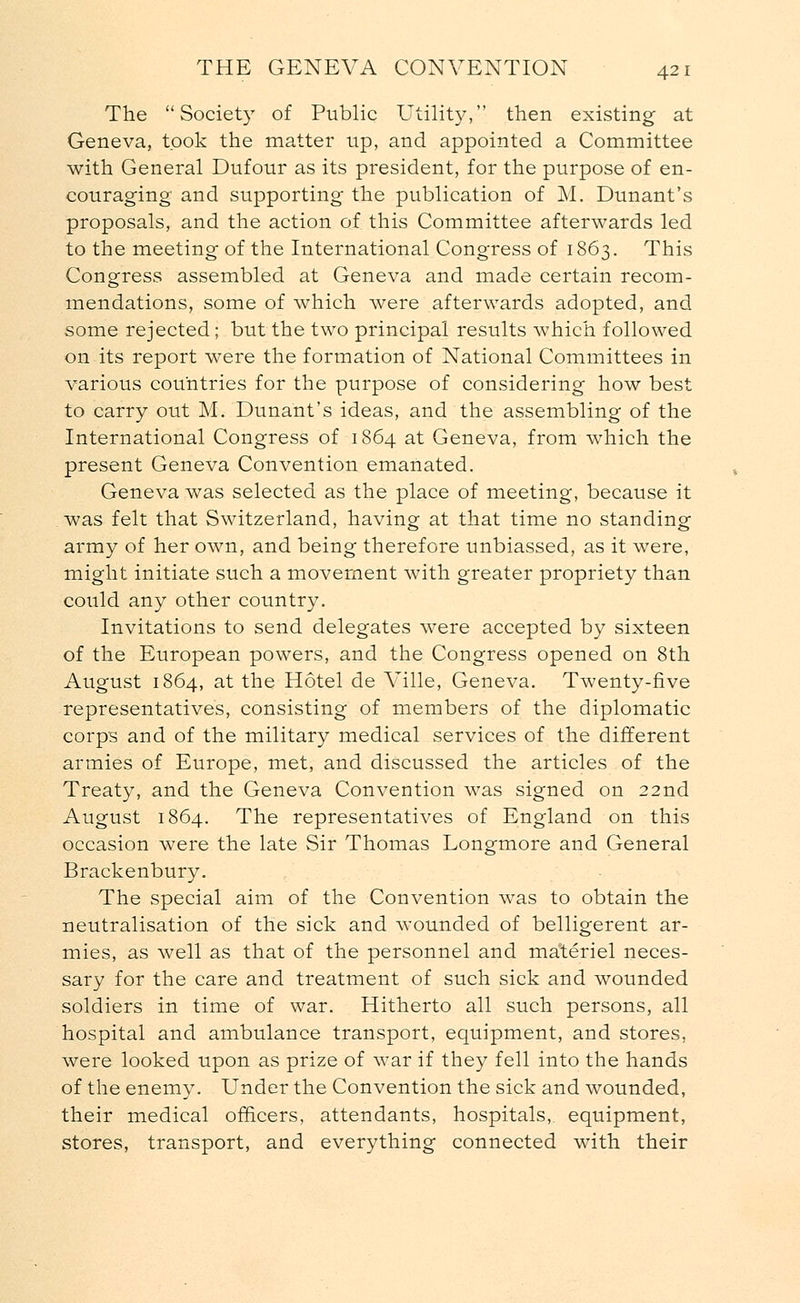 The Society of Public Utility, then existing at Geneva, took the matter up, and appointed a Committee with General Dufour as its president, for the purpose of en- couraging and supporting the publication of M. Dunant's proposals, and the action of this Committee afterwards led to the meeting of the International Congress of 1863. This Congress assembled at Geneva and made certain recom- mendations, some of which were afterwards adopted, and some rejected; but the two principal results which followed on its report were the formation of National Committees in various countries for the purpose of considering how best to carry out M. Dunant's ideas, and the assembling of the International Congress of 1864 at Geneva, from which the present Geneva Convention emanated. Geneva was selected as the place of meeting, because it was felt that Switzerland, having at that time no standing army of her own, and being therefore unbiassed, as it were, might initiate such a movement with greater propriety than could any other country. Invitations to send delegates were accepted by sixteen of the European powers, and the Congress opened on 8th August 1864, at the Hotel de Ville, Geneva. Twenty-five representatives, consisting of members of the diplomatic corps and of the military medical services of the different armies of Europe, met, and discussed the articles of the Treaty, and the Geneva Convention was signed on 22nd August 1864. The representatives of England on this occasion were the late Sir Thomas Longmore and General Brackenbury. The special aim of the Convention was to obtain the neutralisation of the sick and wounded of belligerent ar- mies, as well as that of the personnel and materiel neces- sary for the care and treatment of such sick and wounded soldiers in time of war. Hitherto all such persons, all hospital and ambulance transport, equipment, and stores, were looked upon as prize of war if they fell into the hands of the enemy. Under the Convention the sick and wounded, their medical officers, attendants, hospitals,, equipment, stores, transport, and everything connected with their