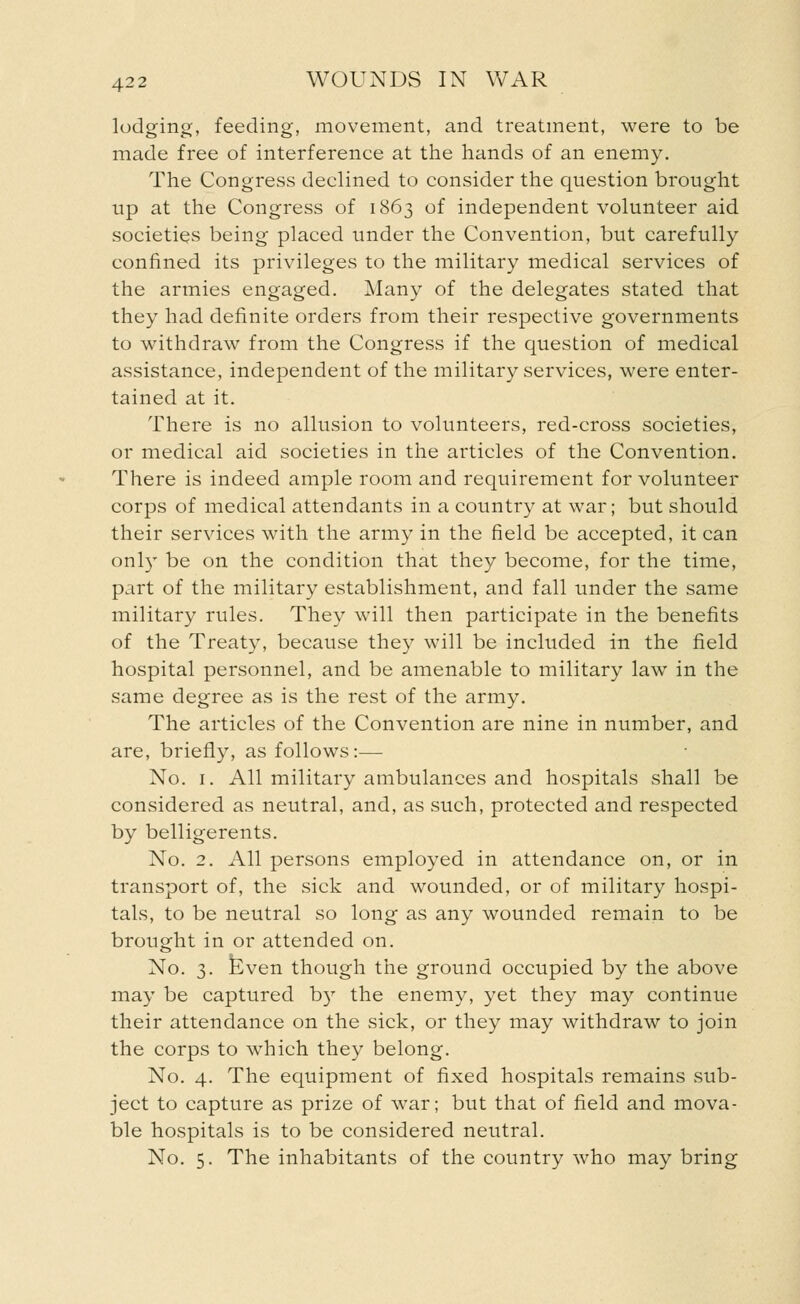 lodging, feeding, movement, and treatment, were to be made free of interference at the hands of an enemy. The Congress declined to consider the question brought up at the Congress of 1863 of independent volunteer aid societies being placed under the Convention, but carefully confined its privileges to the military medical services of the armies engaged. Many of the delegates stated that they had definite orders from their respective governments to withdraw from the Congress if the question of medical assistance, independent of the military services, were enter- tained at it. There is no allusion to volunteers, red-cross societies, or medical aid societies in the articles of the Convention. There is indeed ample room and requirement for volunteer corps of medical attendants in a country at war; but should their services with the army in the field be accepted, it can only be on the condition that they become, for the time, part of the military establishment, and fall under the same military rules. They will then participate in the benefits of the Treaty, because they will be included in the field hospital personnel, and be amenable to military law in the same degree as is the rest of the army. The articles of the Convention are nine in number, and are, briefly, as follows:— No. 1. All military ambulances and hospitals shall be considered as neutral, and, as such, protected and respected by belligerents. No. 2. All persons employed in attendance on, or in transport of, the sick and wounded, or of military hospi- tals, to be neutral so long as any wounded remain to be brought in or attended on. No. 3. Even though the ground occupied by the above may be captured b)r the enemy, yet they may continue their attendance on the sick, or they may withdraw to join the corps to which they belong. No. 4. The equipment of fixed hospitals remains sub- ject to capture as prize of war; but that of field and mova- ble hospitals is to be considered neutral. No. 5. The inhabitants of the country who may bring