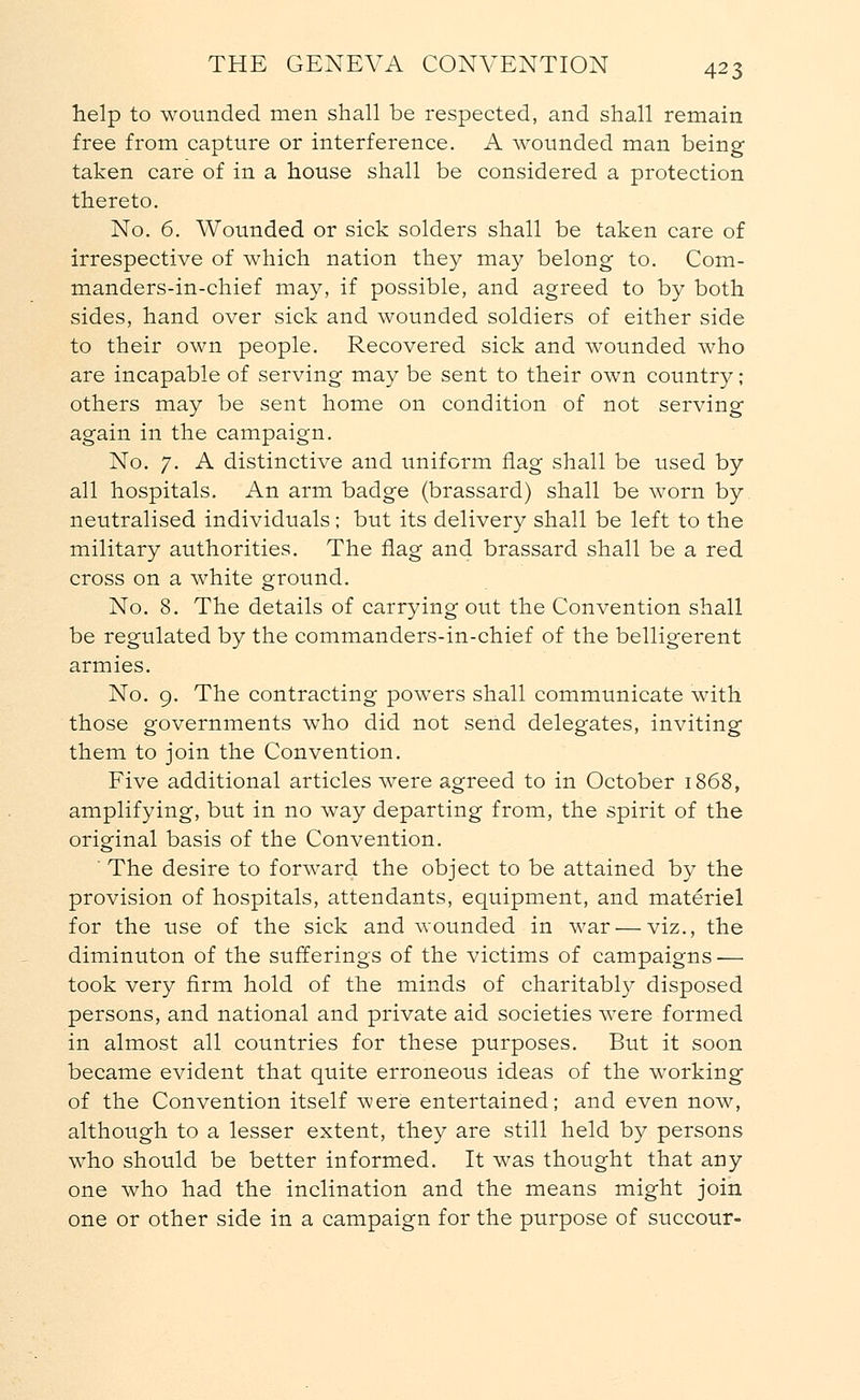 help to wounded men shall be respected, and shall remain free from capture or interference. A wounded man being taken care of in a house shall be considered a protection thereto. No. 6. Wounded or sick solders shall be taken care of irrespective of which nation they may belong to. Com- manders-in-chief may, if possible, and agreed to by both sides, hand over sick and wounded soldiers of either side to their own people. Recovered sick and wounded who are incapable of serving may be sent to their own country; others may be sent home on condition of not serving again in the campaign. No. 7. A distinctive and uniform flag shall be used by all hospitals. An arm badge (brassard) shall be worn by neutralised individuals; but its delivery shall be left to the military authorities. The flag and brassard shall be a red cross on a white ground. No. 8. The details of carrying out the Convention shall be regulated by the commanders-in-chief of the belligerent armies. No. 9. The contracting powers shall communicate with those governments who did not send delegates, inviting them to join the Convention. Five additional articles were agreed to in October 1868, amplifying, but in no way departing from, the spirit of the original basis of the Convention. ' The desire to forward the object to be attained by the provision of hospitals, attendants, equipment, and materiel for the use of the sick and wounded in war — viz., the diminuton of the sufferings of the victims of campaigns — took very firm hold of the minds of charitably disposed persons, and national and private aid societies were formed in almost all countries for these purposes. But it soon became evident that quite erroneous ideas of the working of the Convention itself were entertained; and even now, although to a lesser extent, they are still held by persons who should be better informed. It was thought that any one who had the inclination and the means might join one or other side in a campaign for the purpose of succour-
